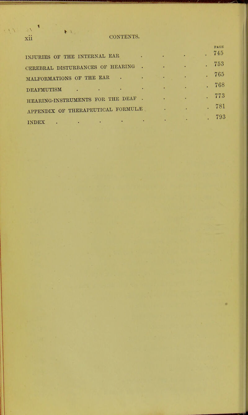 . \4 xii CONTENTS. INJURIES OF THE INTERNAL EAR CEREBRAL DISTURBANCES OF HEARING . MALFORMATIONS OF THE EAR DEAFMUTISM . HEARING-INSTRUMENTS FOR THE DEAF . APPENDIX OF THERAPEUTICAL FORMULAE INDEX .