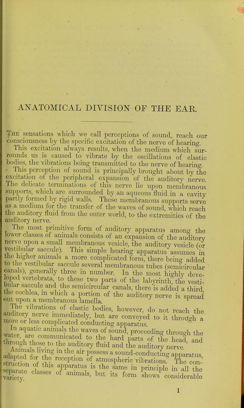 ANATOMICAL DIVISION OF THE EAR The sensations which we call perceptions of sound, reach our consciousness by the specific excitation of the nerve of hearing. This excitation always results, when the medium which sur- rounds us is caused to vibrate by the oscillations of elastic . bodies, the vibrations being transmitted to the nerve of hearing. This perception of sound is principally brought about by the excitation of the peripheral expansion of the auditory nerve. The delicate terminations of this nerve lie upon membranous supports, which are surrounded by an aqueous fluid in a cavity partly formed by rigid walls. These membranous supports serve as a medium for the transfer of the waves of soimd, which reach the auditory fluid from the outer world, to the extremities of the auditory nerve. The most primitive form of auditory apparatus amono- the lower classes of animals consists of an expansion of the auditory nerve upon a small membranous vesicle, the auditory vesicle Cor vestibular saccule). This simple hearing apparatus assumes in the higher animals a more comphcated form, there being added to the vestibular saccule several membranous tubes (semicircular canals), generally three in number. In the most highly deve- loped vertebrate to these two parts of the labyrinth? the vesti- bular saccule and the semicircufar canals, there is added a third the cochlea, m which a portion of the auditory nerve is spread out upon a membranous lamella. ^caa The vibrations of elastic bodies, however, do not reach the auditory nerve immediately, but are conveyed to it t Wl a more or less complicated conducting apparatus ° w*tiaqUatlC ammals the7aves of s°™d, proceeding through the water, are communicated to the hard parts of the head and through those to the auditory fluid and tL auditory nerve ' iAoT^T TS m the air Possess a sound-conducting apparatus adapted for the reception of atmospheric vibration ° SRn.! struction of this apparatus is the Jame in principle in all the parate classes of animals, but its form IhoJlnsiraWe