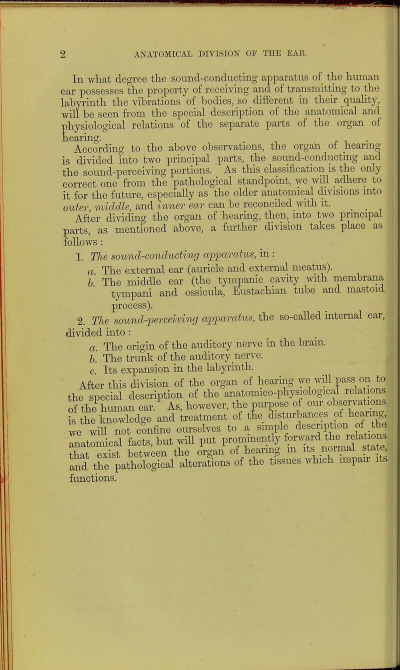 In what degree the sound-conducting apparatus of the human ear possesses the property of receiving and of transmitting to the labyrinth the vibrations of bodies, so different in their quality, will be seen from the special description of the anatomical and physiological relations of the separate parts of the organ of hearing. According to the above observations, the organ of hearing is divided ?nto two principal parts, the sound-conducting and the sound-perceiving portions. As this classification is the only correct one from the pathological standpoint, we will adhere to it for the future, especially as the older anatomical divisions into outer, middle, and inner ear can be reconciled with it. After dividing the organ of hearing, then, into two principal parts, as mentioned above, a further division takes place as follows : 1. Tlie sound-conducting apparatus, in : a The external ear (auricle and external meatus). b The middle ear (the tympanic cavity with membrana tympani and ossicula, Eustachian tube and mastoid process). 2. The sound-perceiving apparatus, the so-called internal ear, divided into: a. The origin of the auditory nerve in the brain. b. The trunk of the auditory nerve. c Its expansion in the labyrinth. After this division of the organ of hearing we will pass on to the special description of the anatomico-physiological relations of thePhuman ear. As, however, the purpose of our observations rs the loiowledge and treatment of tfie disturbances of hearing, ve wih not confine ourselves to a simple description of the Inatomical facts, but will put prominently f™dn^H that exist between the organ of hearing m its normal state, Sd the^ paürological alterations of the tissues which impan its functions.