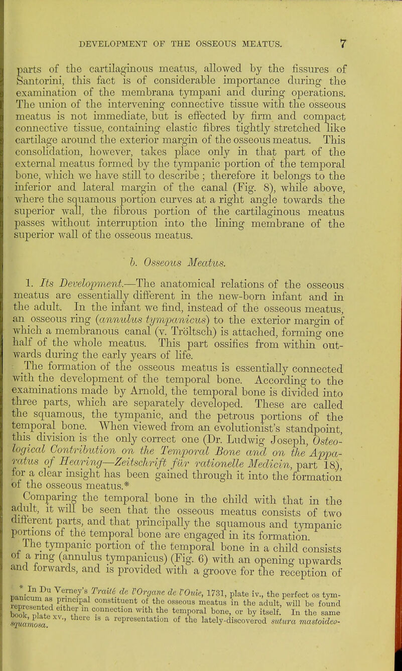 parts of the cartilaginous meatus, allowed by the fissures of Santorini, this fact is of considerable importance during the examination of the membrana tympani and during operations. The union of the intervening connective tissue with the osseous meatus is not immediate, but is effected by firm and compact connective tissue, containing elastic fibres tightly stretched like cartilage around the exterior margin of the osseous meatus. This consolidation, however, takes place only in that part of the external meatus formed by the tympanic portion of the temporal bone, which we have still to describe ; therefore it belongs to the inferior and lateral margin of the canal (Fig. 8), while above, where the squamous portion curves at a right angle towards the superior wall, the fibrous portion of the cartilaginous meatus passes without interruption into the lining membrane of the superior wall of the osseous meatus. b. Osseous Meatus. 1. Its Development,—The anatomical relations of the osseous meatus are essentially different in the new-born infant and in the adult. In the infant we find, instead of the osseous meatus, an osseous ring {annulus tympanicus) to the exterior margin of which a membranous canal (v. Tröltsch) is attached, forming one half of the whole meatus. This part ossifies from within out- wards during the early years of life. The formation of the osseous meatus is essentially connected with the development of the temporal bone. According to the examinations made by Arnold, the temporal bone is divided into three parts, which are separately developed. These are called the squamous, the tympanic, and the petrous portions of the temporal bone. When viewed from an evolutionist's standpoint, this division is the only correct one (Dr. Ludwig Joseph, Osteo- logical Contribution on the Temporal Bone and on the'Appa- ratus of Hearing—Zeitschrift für rationelle Medicin, part 18), for a clear insight has been gained through it into the formation of the osseous meatus.* Comparing the temporal bone in the child with that in the adult, it will be seen that the osseous meatus consists of two different parts, and that principally the squamous and tympanic portions of the temporal bone are engaged hi its formation. The tympanic portion of the temporal bone in a child consists ol a ring (annulus tympanicus) (Fig. 6) with an opening upwards and forwards, and is provided with a groove for the reception of l)aniDnU«Te■ne•y'^^rai^i^^e l'0r°ar de Wuie> 1731' Plate iv-> the Perfect os tym- PnciPal constituent of the osseous meatus in the adult, will be found book I?'lthfu m c.onnectlon with the temporal bone, or by itself. In the same squamosa * * rePresentation of the lately-discovered sutura mastoideo-