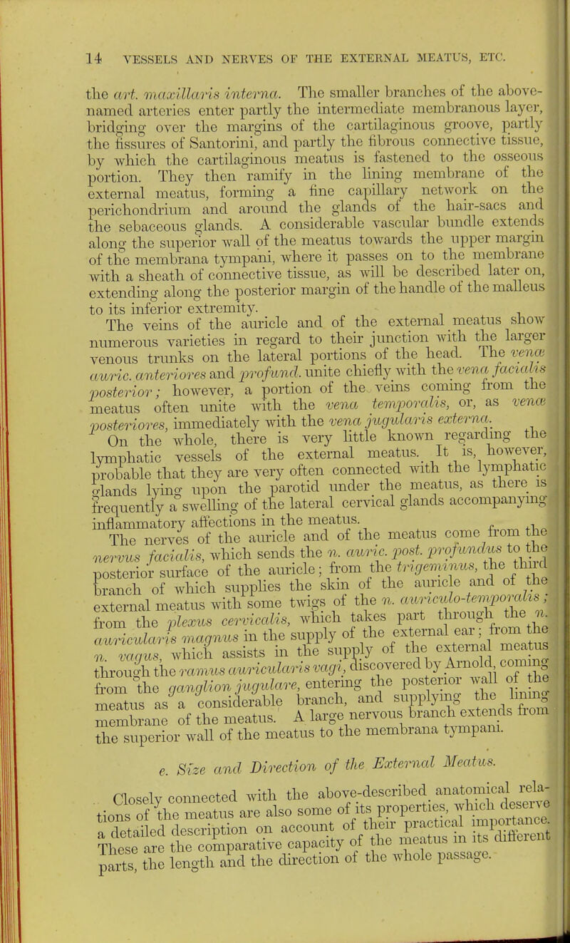 the art. maxillaris interna. The smaller branches of the above- j named arteries enter partly the intermediate membranous layer, bridging over the margins of the cartilaginous groove, partly the fissures of Santorini, and partly the fibrous connective tissue, by which the cartilaginous meatus is fastened to the osseous portion. They then ramify in the lining membrane of the external meatus, forming a fine capillary network on the perichondrium and around the glands of the hair-sacs and the sebaceous glands. A considerable vascular bundle extends along the superior wall of the meatus towards the upper margin of the membrana tympani, where it passes on to the membrane with a sheath of connective tissue, as will be described later on, extending along the posterior margin of the handle of the malleus to its inferior extremity. The veins of the auricle and of the external meatus snow numerous varieties in regard to their junction with the larger venous trunks on the lateral portions of the head. The venu auric, anteriores and profund, unite chiefly with the vena facialis posterior; however, a portion of the veins commg from the meatus often unite with the vena temporalis, or, as vence posteriores, immediately with the vena jugulans externa On the whole, there is very little known regarding the lymphatic vessels of the external meatus. It is however, probable that they are very often connected with the lymphatic elands lying upon the parotid under the meatus, as there is frequently a swelling of the lateral cervical glands accompanying- inflammatory affections in the meatus. The nerves of the auricle and of the meatus come from the nervus facialis, which sends the n auric, post, profundus to the posterior surface of the auricle; from the trigeminus, the third branch of which supplies the skin of the auricle and of the external meatus with some twigs of the n. auriculotemporal I from the plexus cerviccdis, which takes part through the LriculJs magnus in the supply of t^n^fi^ n vaaus which assists in the supply of the external meatus Lough the ramus auricularis vagi, ^covered by Arnold, coming from the ganglion jugulare, entevmg the posterior wall of he meatus as a considerable branch, and supplying the hmnj membrane of the meatus. A large nervous branch extends fiom the superior wall of the meatus to the membrana tympani. j e Size and Direction of the External Meatus. parts! the length and the direction of the whole passage