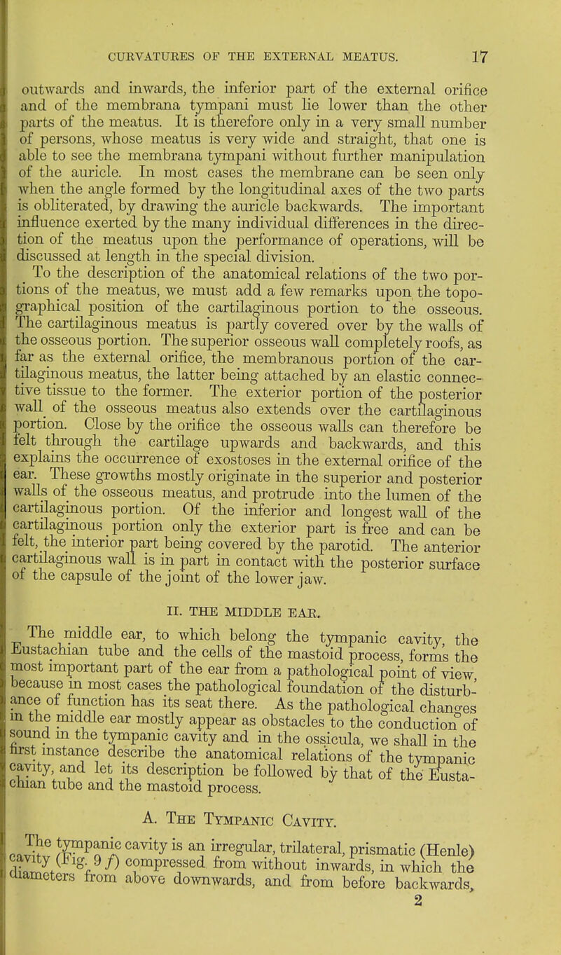 outwards and inwards, the inferior part of the external orifice and of the membrana tympani must he lower than the other parts of the meatus. It is therefore only in a very small number of persons, whose meatus is very wide and straight, that one is able to see the membrana tympani without further manipulation of the auricle. In most cases the membrane can be seen only when the angle formed by the longitudinal axes of the two parts is obliterated, by drawing the auricle backwards. The important influence exerted by the many individual differences in the direc- tion of the meatus upon the performance of operations, will be discussed at length in the special division. ^ To the description of the anatomical relations of the two por- tions of the meatus, we must add a few remarks upon the topo- graphical position of the cartilaginous portion to the osseous. The cartilaginous meatus is partly covered over by the walls of the osseous portion. The superior osseous wall completely roofs, as far as the external orifice, the membranous portion of the car- tilaginous meatus, the latter being attached by an elastic connec- tive tissue to the former. The exterior portion of the posterior waU of the osseous meatus also extends over the cartilaginous portion. Close by the orifice the osseous walls can therefore be felt through the cartilage upwards and backwards, and this explains the occurrence of exostoses in the external orifice of the ear. These growths mostly originate in the superior and posterior walls of the osseous meatus, and protrude into the lumen of the cartilaginous portion. Of the inferior and longest wall of the cartilaginous portion only the exterior part is free and can be felt, the mterior part being covered by the parotid. The anterior cartilaginous wall is in part in contact with the posterior surface of the capsule of the joint of the lower jaw. II. THE MIDDLE EAR. The middle ear, to which belong the tympanic cavity the Eustachian tube and the cells of the mastoid process forms the most important part of the ear from a pathological point of view because m most cases the pathological foundation of the disturb- ance of function has its seat there. As the pathological changes m the middle ear mostly appear as obstacles to the conduction of sound m the tympanic cavity and in the ossicula, we shaU in the hrst instance describe the anatomical relations of the tympanic cavity, and let its description be foUowed by that of the Eusta- chian tube and the mastoid process. A. The Tympanic Cavity. fJSS /^PnniC Cavity is &n, yeSular> trilateral, prismatic (Henle) cavity (*ig 9/) compressed from without inwards, in which the ammeters from above downwards, and from before backwards, 2