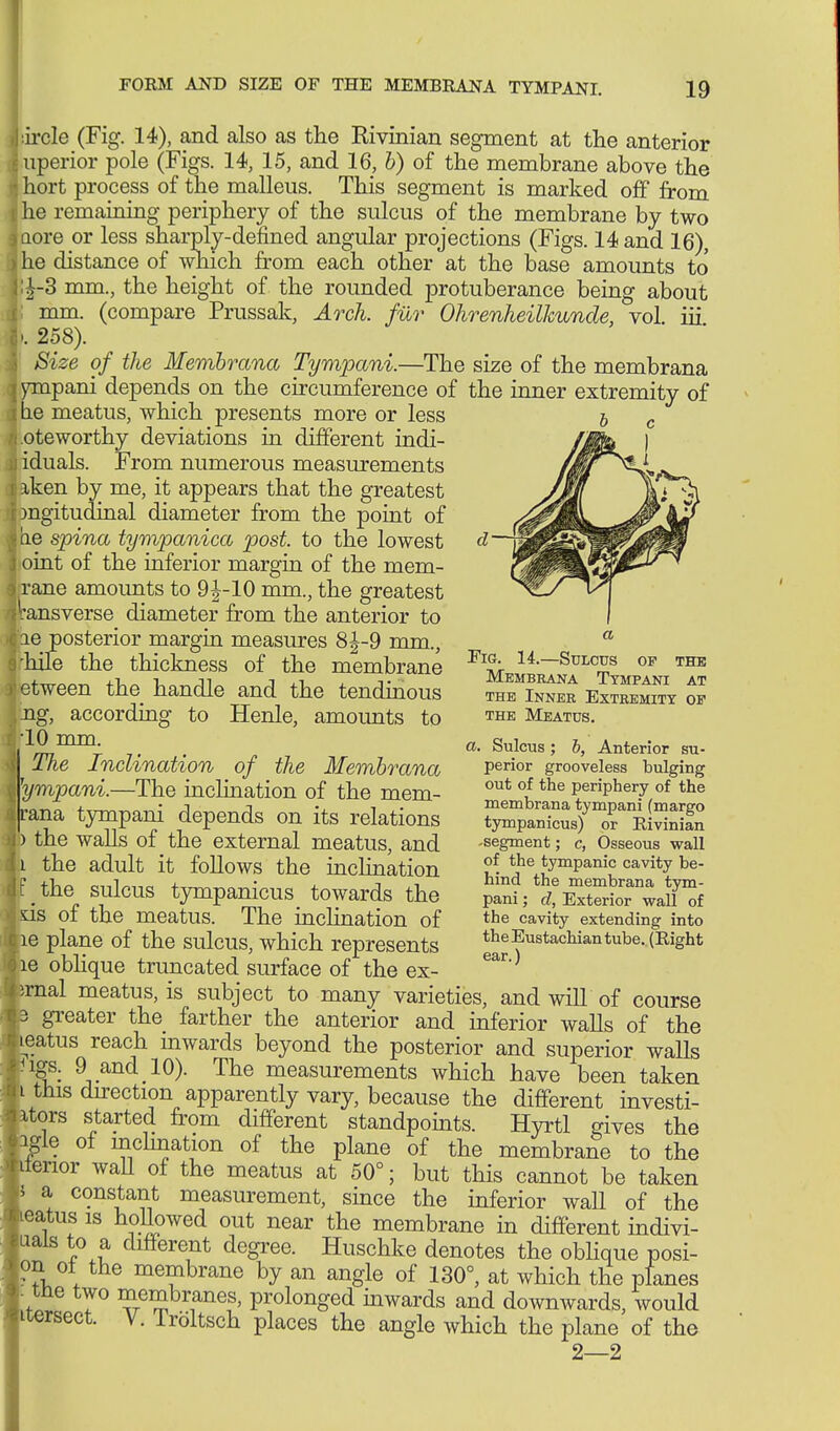 :ircle (Fig. 14), and also as the Rivinian segment at the anterior uperior pole (Figs. 14, 15, and 16, b) of the membrane above the , hort process of the malleus. This segment is marked off from jhe remaining periphery of the sulcus of the membrane by two laore or less sharply-defined angular projections (Figs. 14 and 16), jhe distance of which from each other at the base amounts to' j;|-3 mm., the height of the rounded protuberance being about I; mm. (compare Prussak, Arch, für Ohrenheilkunde, vol. iii 8'. 258). Size of the Membrana Tympani.—The size of the membrana I ympani depends on the circumference of the inner extremity of i he meatus, which presents more or less oteworthy deviations in different indi- I iduals. From numerous measurements iken by me, it appears that the greatest mgitudinal diameter from the point of i'ae spina tympanica post, to the lowest ) oint of the inferior margin of the mem- rane amounts to 9 J-10 mm., the greatest 'fansverse diameter from the anterior to liie posterior margin measures 8J-9 mm., rhile the thickness of the membrane retween the handle and the tendinous ,ng, according to Henle, amoimts to ;10 mm. The Inclination of the Membrana 'ympani.—The inclination of the mem- rana tympani depends on its relations ) the walls of the external meatus, and :i the adult it follows the inclination f the sulcus tympanicus towards the ds of the meatus. The inclination of le plane of the sulcus, which represents le oblique truncated surface of the ex- irnal meatus, is subject to many varieties, and will of course 3 greater the farther the anterior and inferior walls of the leatus reach inwards beyond the posterior and superior walls ngs. gI and 10). The measurements which have been taken i this direction apparently vary, because the different investi- itors started from different standpoints. Hyrtl gives the igle of inclination of the plane of the membrane to the lienor waU of the meatus at 50°; but this cannot be taken 5 a constant measurement, since the inferior wall of the leatus is hollowed out near the membrane in different indivi- Lials to a different degree. Huschke denotes the oblique posi- on oi the membrane by an angle of 130°, at which the planes me two membranes, prolonged inwards and downwards, would itersect. V. Iroltsch places the angle which the plane of the 2—2 THE Membrana Tympani at the Inner Extremity of the Meatus. a. Sulcus; b, Anterior su- perior grooveless bulging out of the periphery of the membrana tympani (margo tympanicus) or Rivinian -segment; c, Osseous wall of the tympanic cavity be- hind the membrana tym- pani ; cl, Exterior wall of the cavity extending into the Eustachian tube. (Right ear.)