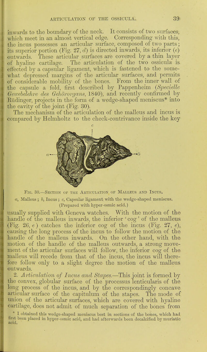 inw ards to the boundary of the neck. It consists of two surfaces, which meet in an almost vertical edge. Corresponding with this, the incus possesses an articular surface, composed of two parts; its superior portion (Fig. 27, d) is directed inwards, its inferior (e) outwards. These articular surfaces are covered by a thin layer of hyaline cartilage. The articulation of the two ossicula is effected by a capsular ligament, which is fastened to the some- what depressed margins of the articular surfaces, and permits of considerable mobility of the bones. From the inner wall of the capsule a fold, first described by Pappenheim (Specielle Gewebelehre des Gehörorgans, 1840), and recently confirmed by Eüdinger, projects in the form of a wedge-shaped meniscus* into the cavity of the joint (Fig. 30). The mechanism of the articulation of the malleus and incus is compared by Helmholtz to the check-contrivance inside the key c Fig. 30.—Section of the Articulation of Malleus and Incus. a, Malleus ; b, Incus ; c, Capsular ligament with the wedge-shaped meniscus. (Prepared with hyper-osmic acid.) usually supplied with Geneva watches. With the motion of the handle of the malleus inwards, the inferior ' cog' of the malleus (Fig. 26, e) catches the inferior cog of the incus (Fig. 27, e), causing the long process of the incus to follow the motion of the handle of the malleus inwards. On the other hand, with the motion of the handle of the malleus outwards, a strong move- ment of the articular surfaces will follow, the inferior cog of the malleus will recede from that of the incus, the incus will there- fore follow only to a slight degree the motion of the malleus outwards. 2. Articulation of Incus and Stapes.—This joint is formed by the convex, globular surface of the processus lenticularis of the long process of the incus, and by the correspondingly concave articular surface of the capitulum of the stapes. The mode of union of the articular surfaces, which are covered with hyaline cartilage, does not admit of much separation of the bones from * I obtained this wedge-shaped meniscus best in sections of the bones, which had first been placed in hyper-osmic acid, and had afterwards been decalcified by muriatic acid.