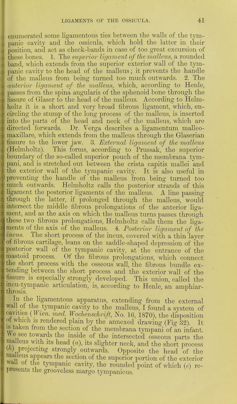 enumerated some ligamentous ties between the walls of the tym- panic cavity and the ossicula, which hold the latter in their position, and act as check-bands in case of too great excursion of these bones. 1. The superior ligament of the malleus, a rounded band, which extends from the superior exterior wall of the tym- panic cavity to the head of the malleus; it prevents the handle of the malleus from being turned too much outwards. 2. The (interior ligament of the malleus, which, according to Henle, passes from the spina angularis of the sphenoid bone through the iissure of Glaser to the head of the malleus. According to Helm- holtz it is a short and very broad fibrous ligament, which, en- circling the stump of the long process of the malleus, is inserted into the parts of the head and neck of the malleus, which are directed forwards. Dr. Verga describes a ligamentum malleo- maxillare, which extends from the malleus through the Glaserian fissure to the lower jaw. 3. External ligament of the malleus (Helmholtz). This forms, according to Prussak, the superior boundary of the so-called superior pouch of the membrana tym- pani, and is stretched out between the crista capitis mallei and the exterior wall of the tympanic cavity. It is also useful in preventing the handle of the malleus from being turned too much outwards. Helmholtz calls the posterior strands of this ligament the posterior ligaments of the malleus. A line passing through the latter, if prolonged through the malleus, would intersect the middle fibrous prolongations of the anterior liga- ment, and as the axis on which the malleus turns passes through these two fibrous prolongations, Helmholtz calls them the liga- ments of the axis of the malleus. 4. Posterior ligament of the incus. The short process of the incus, covered with a thin layer of fibrous cartilage, leans on the saddle-shaped depression of the posterior wall of the tympanic cavity, at the entrance of the mastoid process. Of the fibrous prolongations, which connect the short process with the osseous wall, the fibrous bundle ex- tending between the short process and the exterior wall of the fissure is especially strongly developed. This union, called the incu-tympanic articulation, is, according to Henle, an amphiar- throsis. In the ligamentous apparatus, extending from the external wall of the tympanic cavity to the malleus, I found a system of cavities {Wien. med. Wochenschrift, No. 16, 1870), the disposition oi which is rendered plain by the annexed drawing (Fio- 32). It is taken from the section of the membrana tympani of an infant. We see towards the inside of the intersected osseous parts the malleus with its head (a), its slighter neck, and the short process (h) projecting strongly outwards. Opposite the head of the malleus appears the section of the superior portion of the exterior wail ot the tympanic cavity, the rounded point of which (e) re- presents the grooveless margo tympanicus.