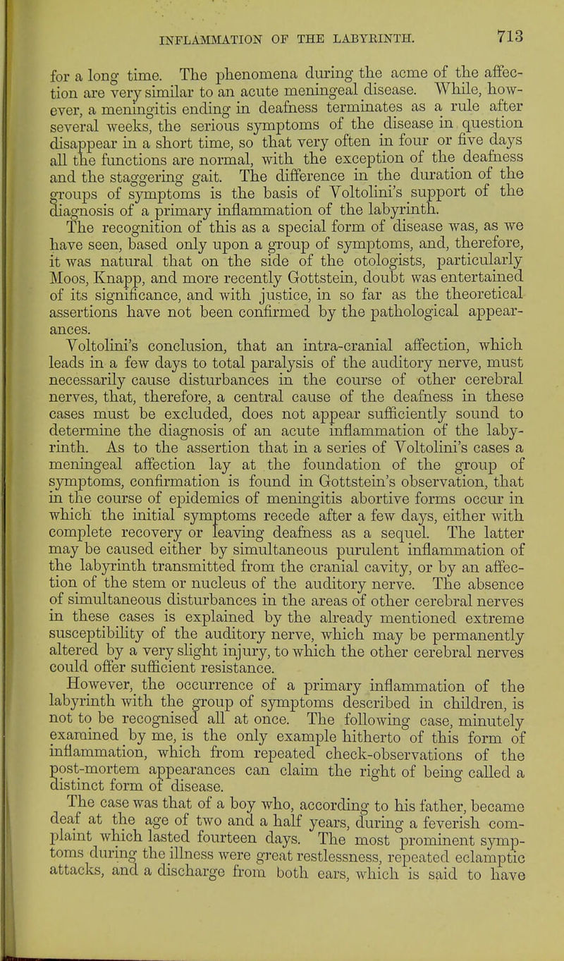 for a long time. The phenomena during the acme of the affec- tion are very similar to an acute meningeal disease. While, ho w- ever, a meningitis ending in deafness terminates as a rule after several weeks, the serious symptoms of the disease in question disappear in a short time, so that very often in four or five days all the functions are normal, with the exception of the deafness and the staggering gait. The difference in the duration of the groups of symptoms is the basis of Voltolini's support of the diagnosis of a primary inflammation of the labyrinth. The recognition of this as a special form of disease was, as we have seen, based only upon a group of symptoms, and, therefore, it was natural that on the side of the otologists, particularly Moos, Knapp, and more recently Gottstein, doubt was entertained of its significance, and with justice, in so far as the theoretical assertions have not been confirmed by the pathological appear- ances. Voltolini's conclusion, that an intra-cranial affection, which leads in a few days to total paralysis of the auditory nerve, must necessarily cause disturbances in the course of other cerebral nerves, that, therefore, a central cause of the deafness in these cases must be excluded, does not appear sufficiently sound to determine the diagnosis of an acute inflammation of the laby- rinth. As to the assertion that in a series of Voltolini's cases a meningeal affection lay at the foundation of the group of symptoms, confirmation is found in Gottstein's observation, that in the course of epidemics of meningitis abortive forms occur in which the initial symptoms recede after a few days, either with complete recovery or leaving deafness as a sequel. The latter may be caused either by simultaneous purulent inflammation of the labyrinth transmitted from the cranial cavity, or by an affec- tion of the stem or nucleus of the auditory nerve. The absence of simultaneous disturbances in the areas of other cerebral nerves in these cases is explained by the already mentioned extreme susceptibility of the auditory nerve, which may be permanently altered by a very slight injury, to which the other cerebral nerves could offer sufficient resistance. However, the occurrence of a primary inflammation of the labyrinth with the group of symptoms described in children, is not to be recognised all at once. The following case, minutely examined _ by me, is the only example hitherto of this form of inflammation, which from repeated check-observations of the ost-mortem appearances can claim the right of being called a istinct form of disease. The case was that of a boy who, according to his father, became deaf at the age of two and a half years, during a feverish com- plaint which lasted fourteen days. The most prominent symp- toms during the illness were great restlessness, repeated eclamptic attacks, and a discharge from both ears, which is said to have