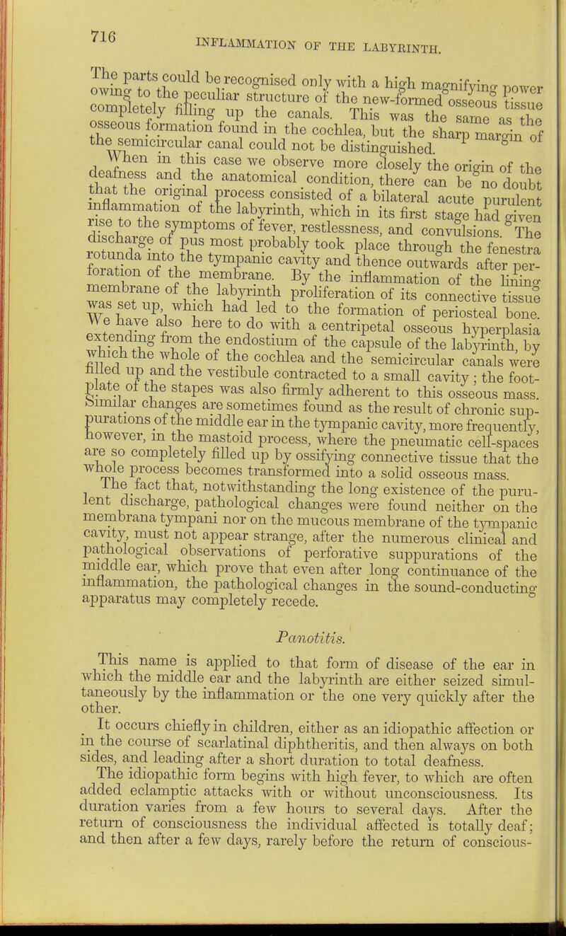 ItÄ^ bt-reco^ised °]y with a high magnifying power completely filling up the canals. This was the samo osseous formation found in the cochlea, but the siZ mai^n 0f the semicircular canal could not be distinguished P 0 When m this case we observe more closely the origin of tho deafness and the anatomical condition, there7 can begno doubt that the original process consisted of a bilateral acute purulent mflammation of tne labyrinth, which in its first stage hau given rise to the symptoms of fever, restlessness, and convulsions The rouÄto Pr0bab1^ t0°k, PH6 thr°«^ the feneS rotunda into the tympanic cavity and thence outwards after per- foration of the membrane. By the inflammation of the Sff wTsefnn wl lfy/T} Pro>» «f ^s connective 3 was set up which had led to the formation of periosteal bone. We have also here to do with a centripetal osseous hyperplasia extending from the endostium of the capsule of the labyrinth, by which the whole of the cochlea and the semicircular canals were rilled up and the vestibule contracted to a small cavity ; the foot- plate of the stapes was also firmly adherent to this osseous mass bimilar changes are sometimes found as the result of chronic sup- purations ol the middle ear in the tympanic cavity, more frequently However, m the mastoid process, where the pneumatic cell-spaces' are so completely filled up by ossifying connective tissue that the tI6 P,rocesf becomes transformed into a solid osseous mass. 1 he tact that, notwithstanding the long existence of the puru- lent discharge, pathological changes were found neither on the membrana tympani nor on the mucous membrane of the tympanic cavity must not appear strange, after the numerous clinical and pathological observations of perforative suppurations of the middle ear, which prove that even after long continuance of the inflammation, the pathological changes in the sound-conductino- apparatus may completely recede. Panotitis. This name is applied to that form of disease of the ear in which the middle ear and the labyrinth are either seized simul- taneously by the inflammation or the one very quickly after the other. J 1 J m It occurs chiefly in children, either as an idiopathic affection or in the course of scarlatinal diphtheritis, and then always on both sides, and leading after a short duration to total deafness. The idiopathic form begins with high fever, to which are often added eclamptic attacks with or without unconsciousness. Its duration varies from a few hours to several days. After the return of consciousness the individual affected is totally deaf; and then after a few days, rarely before the return of conscious- ft