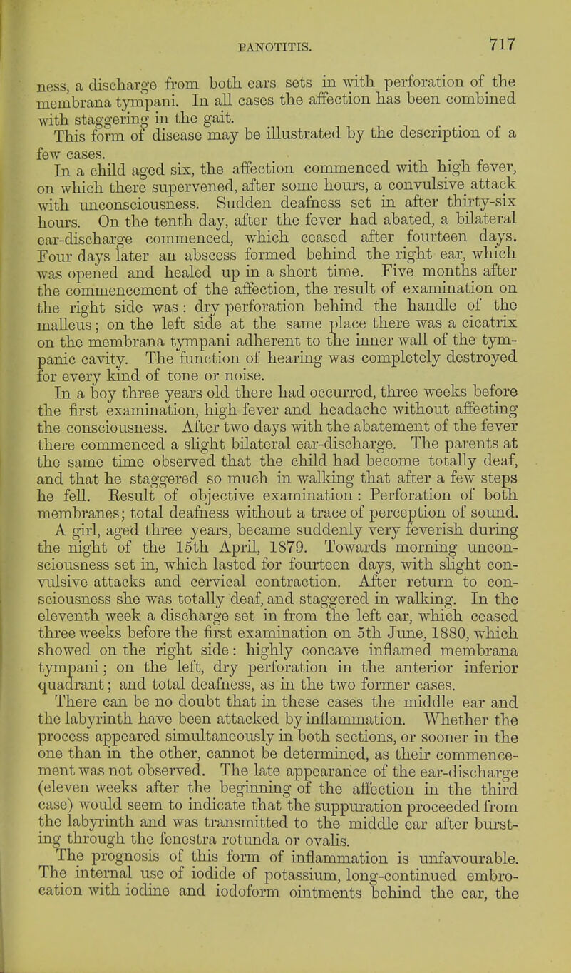 PANOTITIS. ness, a discharge from both ears sets in with perforation of the membrana tynipani. In all cases the affection has been combined with staggering in the gait. This form ol disease may be illustrated by the description of a few cases. In a child aged six, the affection commenced with high fever, on which there supervened, after some hours, a convulsive attack with unconsciousness. Sudden deafness set in after thirty-six hours. On the tenth day, after the fever had abated, a bilateral ear-discharge commenced, which ceased after fourteen days. Four days later an abscess formed behind the right ear, which was opened and healed up in a short time. Five months after the commencement of the affection, the result of examination on the right side was : dry perforation behind the handle of the malleus; on the left side at the same place there was a cicatrix on the membrana tympani adherent to the inner wall of the tym- panic cavity. The function of hearing was completely destroyed for every kind of tone or noise. In a boy three years old there had occurred, three weeks before the first examination, high fever and headache without affecting the consciousness. After two days with the abatement of the fever there commenced a slight bilateral ear-discharge. The parents at the same time observed that the child had become totally deaf, and that he staggered so much in walking that after a few steps he fell. Result of objective examination: Perforation of both membranes; total deafness without a trace of perception of sound. A girl, aged three years, became suddenly very feverish during the night of the 15th April, 1879. Towards morning uncon- sciousness set in, which lasted for fourteen days, with slight con- vulsive attacks and cervical contraction. After return to con- sciousness she was totally deaf, and staggered in walking. In the eleventh week a discharge set in from the left ear, which ceased three weeks before the first examination on 5th June, 1880, which showed on the right side: highly concave inflamed membrana tympani; on the left, dry perforation in the anterior inferior quadrant; and total deafness, as in the two former cases. There can be no doubt that in these cases the middle ear and the labyrinth have been attacked by inflammation. Whether the process appeared simultaneously in both sections, or sooner in the one than in the other, cannot be determined, as their commence- ment was not observed. The late appearance of the ear-discharge (eleven weeks after the beginning of the affection in the third case) would seem to indicate that the suppuration proceeded from the labyrinth and was transmitted to the middle ear after burst- ing through the fenestra rotunda or ovalis. The prognosis of this form of inflammation is unfavourable. The internal use of iodide of potassium, long-continued embro- cation with iodine and iodoform ointments behind the ear, the