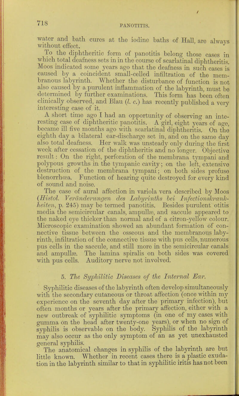 / ' 10 PANOTITIS. water and bath cures at the iodine baths of Hall, are always without effect. ' To the diphtheritic form of panotitis belong those cases in which total deafness sets in in the course of scarlatinal diphtheritis. Moos indicated some years ago that the deafness in such cases is caused by a coincident small-celled infiltration of the mem- branous labyrinth. Whether the disturbance of function is not also caused by a purulent inflammation of the labyrinth, must 1 >e determined by further examinations. This form has been often clinically observed, and Blau (I. c.) has recently published a very interesting case of it. A short time ago I had an opportunity of observing an inte- resting case of diphtheritic panotitis. A girl, eight years of age, became ill five months ago with scarlatinal diphtheritis. On the eighth day a bilateral ear-discharge set in, and on the same day also total deafness. Her walk was unsteady only during the first week after cessation of the diphtheritis and no longer. Objective result: On the right, perforation of the membrana t}rmpani and polypous growths in the tympanic cavity; on the left, extensive destruction of the membrana tympani; on both sides profuse blenorrhoea. Function of hearing quite destroyed for every kind of sound and noise. The case of aural affection in variola vera described by Moos (Histol. Veränderungen des Labyrinths bei Infectionskrank- heiten, p. 245) may be termed panotitis. Besides purulent otitis media the semicircular canals, ampulla?, and saccule appeared to the naked eye thicker than normal and of a citron-yelloAv colour. Microscopic examination showed an abundant formation of con- nective tissue between the osseous and the membranous laby- rinth, infiltration of the connective tissue with pus cells, numerous pus cells in the saccule, and still more in the semicircular canals and ampulla?. The lamina spiralis on both sides was covered with pus cells. Auditory nerve not involved. 5. The Syphilitic Diseases of the Internal Ear. Syphilitic diseases of the labyrinth often develop simultaneously with the secondar}' cutaneous or throat affection (once within my experience on the seventh day after the primary infection), but often months or years after the primary affection, either with a new outbreak of syphilitic symptoms (in one of my cases with gumma on the head after twenty-one years), or when no sign of syphilis is observable on the body. Syphilis of the labyrinth may also occur as the only symptom of an as yet unexhausted general syphilis. The anatomical changes in syphilis of the labyrinth are but little known. Whether in recent cases there is a plastic exuda- tion in the labyrinth similar to that in syphilitic iritis has not been