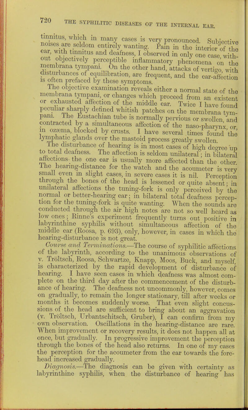 tinnitus, which in many cases is very pronounced. Subiectiw noises are seldom entirely wanting. Pam in the inte ior of the ear, with tinnitus and deafness, I observed in only one caL with out objectively perceptible inflammatory pheL^^n ^ membrana tympani Ön the other hand, Stacks of vertigo with disturbances of equilibration, are frequent, and the earJiection is often prefaced by these symptoms. The objective examination reveals either a normal state of the membrana tympani, or changes which proceed from an existent or exhausted affection of the middle L. Twice I have found peculiar sharply defined whitish patches on the membrana tym- pani. Ihe Eustachian tube is normally pervious or swoUen and contracted by a simultaneous affection of the naso-pharvnx or in ozffima, blocked by crusts. I have several times found 'the lymphatic glands over the mastoid process greatly swollen Ihe disturbance of hearing is in most cases of high degree im to total deafness. The affection is seldom unilateral; in bilateral affections the one ear is usually more affected than the other Ihe hearing-distance for the watch and the acoumeter is very small even m slight cases, in severe cases it is nil. Perception through the bones of the head is lessened or quite absent - in unilateral affections the tuning-fork is only perceived by the normal or better-hearing ear; in bilateral total deafness percep- tion for the tuning-fork is quite wanting. When the sounds are conducted through the air high notes are not so well heard as low ones; Rhine's experiment frequently turns out positive in labyrinthine syphilis without simultaneous affection of the middle ear (Roosa, p. 693), only, however, in cases in which the hearing-disturbance is not great. Course and Terminations.—The course of syphilitic affections of the labyrinth, according to the unanimous observations of y. Tröltsch, Roosa, Schwartze, Knapp, Moos, Buck, and myself, is characterized by the rapid development of disturbance of hearing. I have seen cases in which deafness was almost com- plete on the third day after the commencement of the disturb- ance of hearing. The deafness not uncommonly, however, comes on gradually, to remain the longer stationary, till after weeks or months it becomes suddenly worse. That even slight concus- sions of the head are sufficient to bring about an aggravation (v. Tröltsch, Urbantschitsch, Gruber), I can confirm from my own observation. Oscillations in the hearing-distance are rare. When improvement or recovery results, it does not happen all at once, but gradually. In progressive improvement the perception through the bones of the head also returns. In one of my cases the perception for the acoumeter from the ear towards the fore- head increased gradually. Diagnosis.—The diagnosis can be given with certainty as labyrinthine syphilis, when the disturbance of hearing has