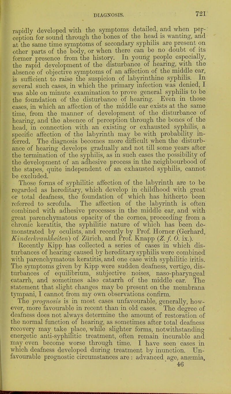 DIAGNOSIS. rapidly developed with the symptoms detailed, and when per- ception for sound through the bones of the head is wanting, and at the same time symptoms of secondary syphilis are present on other parts of the body, or when there can be no doubt of its former presence from the history. In young people especially, the rapid development of the disturbance of hearing, with the absence of objective symptoms of an affection of the middle ear, is sufficient to raise the suspicion of labyrinthine syphilis. In several such cases, in which the primary infection was denied, I was able on minute examination to prove general syphilis to be the foundation of the disturbance of hearing. _ Even in those cases, in which an affection of the middle ear exists at the same time, from the manner of development of the disturbance of hearing, and the absence of perception through the bones of the head, in connection with an existing or exhausted syphilis, a specific affection of the labyrinth may be with probability in- ferred. The diagnosis becomes more difficult when the disturb- ance of hearing develops gradually and not till some years after the termination of the syphilis, as in such cases the possibility of the development of an adhesive process in the neighbourhood of the stapes, quite independent of an exhausted syphilis, cannot be excluded. Those forms of syphilitic affection of the labyrinth are to be regarded as hereditary, which develop in childhood with great or total deafness, the foundation of which has hitherto been referred to scrofula. The affection of the labyrinth is often combined with adhesive processes in the middle ear, and with great parenchymatous opacity of the cornea, proceeding from a chronic keratitis, the syphilitic nature of which has been de- monstrated by oculists, and recently by Prof. Horner (Gerhard, Kinderkrankheiten) of Ziirich, and Prof. Knapp {Z. f. 0. ix.). Becently Kipp has collected a series of cases in which dis- turbances of hearing caused by hereditary syphilis were combined with parenchymatous keratitis, and one case with syphilitic iritis. The symptoms given by Kipp were sudden deafness, vertigo, dis- turbances of equilibrium, subjective noises, naso-pharyngeal catarrh, and sometimes also catarrh of the middle ear. The statement that slight changes may be present on the membrana tympani, I cannot from my own observations confirm. The prognosis is in most cases unfavourable, generally, how- ever, more favourable in recent than in old cases. The degree of deafness does not always determine the amount of restoration of the normal function of hearing, as sometimes after total deafness recovery may take place, while slighter forms, notwithstanding energetic anti-syphilitic treatment, often remain incurable and may even become worse through time. I have seen cases in which deafness developed during treatment by inunction. Un- favourable prognostic circumstances are : advanced age, aneemia, 46