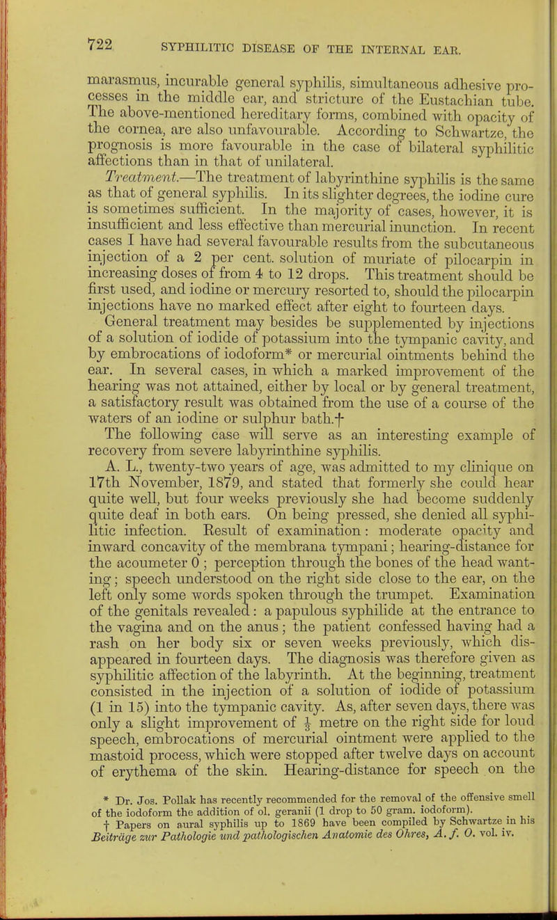 marasmus, incurable general syphilis, simultaneous adhesive pro- cesses m the middle ear, and stricture of the Eustachian tube. The above-mentioned hereditary forms, combined with opacity of the cornea, are also unfavourable. According to Schwartze, the prognosis is more favourable in the case of bilateral syphilitic affections than in that of unilateral. Treatment.—The treatment of labyrinthine syphilis is the same as that of general syphilis. In its slighter degrees, the iodine cure is sometimes sufficient. In the majority of cases, however, it is insufficient and less effective than mercurial inunction. In recent cases I have had several favourable results from the subcutaneous injection of a 2 per cent, solution of muriate of pilocarpin in increasing doses of from 4 to 12 drops. This treatment should be first used, and iodine or mercury resorted to, should the pilocarpin injections have no marked effect after eight to fourteen days. General treatment may besides be supplemented by injections of a solution of iodide of potassium into the tympanic cavity, and by embrocations of iodoform* or mercurial ointments behind the ear. In several cases, in which a marked improvement of the hearing was not attained, either by local or by general treatment, a satisfactory result was obtained from the use of a course of the waters of an iodine or sulphur bath.-f- The following case will serve as an interesting example of recovery from severe labyrinthine syphilis. A. L., twenty-two years of age, was admitted to my clinique on 17th November, 1879, and stated that formerly she could hear quite well, but four weeks previously she had become suddenly quite deaf in both ears. On being pressed, she denied all syphi- litic infection. Result of examination: moderate opacity and inward concavity of the membrana tympani; hearing-distance for the acoumeter 0 ; perception through the bones of the head want- ing ; speech understood on the right side close to the ear, on the left only some words spoken through the trumpet. Examination of the genitals revealed: a papulous Syphilide at the entrance to the vagina and on the anus; the patient confessed having had a rash on her body six or seven weeks previously, which dis- appeared in fourteen days. The diagnosis was therefore given as syphilitic affection of the labyrinth. At the beginning, treatment consisted in the injection of a solution of iodide of potassium (1 in 15) into the tympanic cavity. As, after seven days, there was only a slight improvement of \ metre on the right side for loud speech, embrocations of mercurial ointment were applied to the mastoid process, which were stopped after twelve days on account of erythema of the skin. Hearing-distance for speech on the * Dr. Jos. Pollak has recently recommended for the removal of the offensive smell of the iodoform the addition of ol. geranii (1 drop to 50 gram, iodoform). f Papers on aural syphilis up to 1869 have been compiled by Schwartze in his Beiträge zur Pathologie und pathologisc7ien Anatomie des Ohres, A.f. 0. vol. iv.