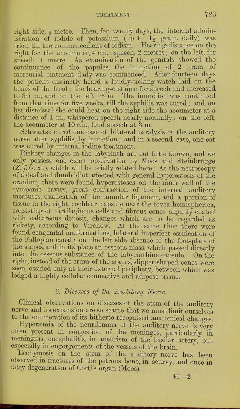 right side, £ metre. Then, for twenty days, the internal admin- istration of iodide of potassium (up to 1£ gram, daily) was tried, till the commencement of iodism. Hearing-distance on the right for the acoumeter, 4 cm.; speech, 2 metres; on the left, for speech, 1 metre. As examination of the genitals showed the continuance of the papules, the inunction of 2 gram, of mercurial ointment daily was commenced. After fourteen days the patient distinctly heard a loudly-ticking watch laid on the bones of the head; the hearing-distance for speech had increased to 3'5 m., and on the left 15 m. The inunction was continued from that time for five weeks, till the syphilis was cured; and on her dismissal she could hear on the right side the acoumeter at a distance of 1 m., whispered speech nearly normally ; on the left, the acoumeter at 10 cm., loud speech at 3 m. Schwartze cured one case of bilateral paralysis of the auditory nerve after syphilis, by inunction ; and in a second case, one ear was cured by internal iodine treatment. Rickety changes in the labyrinth are but little known, and we only possess one exact observation by Moos and Steinbrügge (Z. f. 0. xi.), which will be briefly related here: At the necroscopy of a deaf and dumb idiot affected with general hyperostosis of the cranium, there were found hyperostoses on the inner wall of the tympanic cavity, great contraction of the internal auditory meatuses, ossification of the annular ligament, and a portion of tissue in the right cochlear capsule near the fovea hemispherica, consisting of cartilaginous cells and fibrous cones slightly coated with calcareous deposit, changes which are to be regarded as rickety, according to Virchow. At the same time there were found congenital malformations, bilateral imperfect ossification of the Fallopian canal; on the left side absence of the foot-plate of the stapes, and in its place an osseous mass, which passed directly into the osseous substance of the labyrinthine capsule. On the right, instead of the crura of the stapes, slipper-shaped cones were seen, ossified only at their external periphery, between which was lodged a highly cellular connective and adipose tissue. 6. Diseases of the Auditory Nerve. Clinical observations on diseases of the stem of the auditory nerve and its expansion are so scarce that we must hmit ourselves to the enumeration of its hitherto recognised anatomical changes. Hyperaemia of the neurilemma of the auditory nerve is very often present in congestion of the meninges, particularly in meningitis, encephalitis, in aneurism of the basilar artery, but especially in engorgements of the vessels of the brain. Ecchymosis on the stem of the auditory nerve has been observed in fractures of the petrous bone, in scurvy, and once in fatty degeneration of Corti's organ (Moos). 46—2