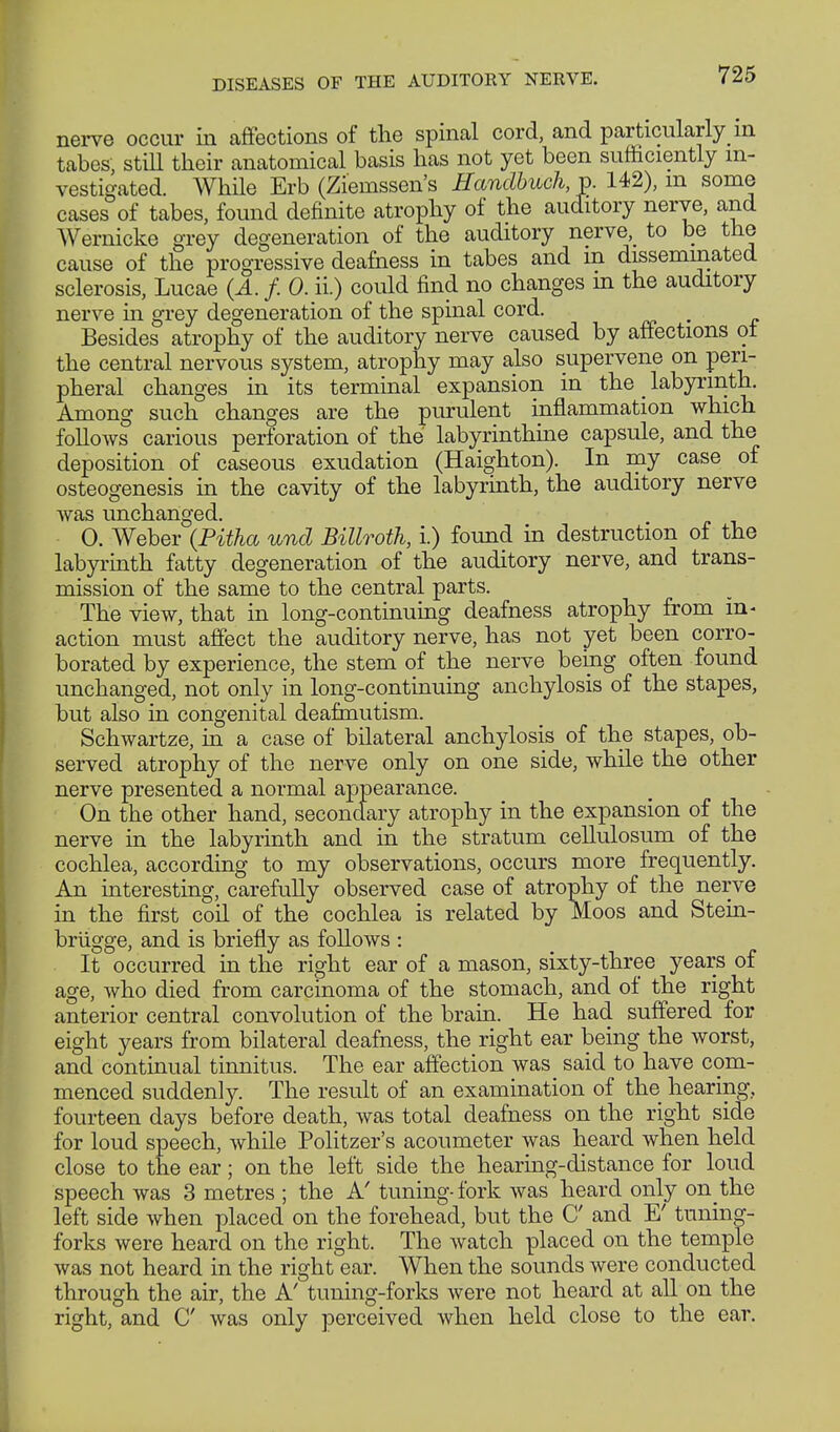 nerve occur in affections of the spinal cord, and particularly in tabes, still their anatomical basis has not yet been sufficiently in- vestigated. While Erb (Zieinssen's Handbuch, p. 142), m some cases of tabes, found definite atrophy of the auditory nerye, and Wernicke grey degeneration of the auditory nerve, to be the cause of the progressive deafness in tabes and m disseminated sclerosis, Lucae (A. f. 0. ii.) could find no changes m the auditory nerve in grey degeneration of the spinal cord. # Besides atrophy of the auditory nerve caused by affections ot the central nervous system, atrophy may also supervene on peri- pheral changes in its terminal expansion in the _ labyrinth. Among such changes are the purulent inflammation which follows carious perforation of the labyrinthine capsule, and the deposition of caseous exudation (Haighton). In my case of osteogenesis in the cavity of the labyrinth, the auditory nerve was unchanged. 0. Weber (Pitha und Billroth, i.) found in destruction of the labyrinth fatty degeneration of the auditory nerve, and trans- mission of the same to the central parts. The view, that in long-continuing deafness atrophy from in- action must affect the auditory nerve, has not yet been corro- borated by experience, the stem of the nerve being often found unchanged, not only in long-continuing anchylosis of the stapes, but also in congenital deafmutism. Schwartze, in a case of bilateral anchylosis of the stapes, ob- served atrophy of the nerve only on one side, while the other nerve presented a normal appearance. On the other hand, secondary atrophy in the expansion of the nerve in the labyrinth and in the stratum cellulosum of the cochlea, according to my observations, occurs more frequently. An interesting, carefully observed case of atrophy of the nerve in the first coil of the cochlea is related by Moos and Stein- brügge, and is briefly as follows : It occurred in the right ear of a mason, sixty-three years of age, who died from carcinoma of the stomach, and of the right anterior central convolution of the brain. He had suffered for eight years from bilateral deafness, the right ear being the worst, and continual tinnitus. The ear affection was said to have com- menced suddenly. The result of an examination of the hearing, fourteen days before death, was total deafness on the right side for loud speech, while Politzer's acoumeter was heard when held close to the ear; on the left side the hearing-distance for loud speech was 3 metres ; the A' tuning-fork was heard only on the left side when placed on the forehead, but the C and E' tuning- forks were heard on the right. The watch placed on the temple was not heard in the right ear. When the sounds were conducted through the air, the A' tuning-forks were not heard at all on the right, and C was only perceived when held close to the ear.