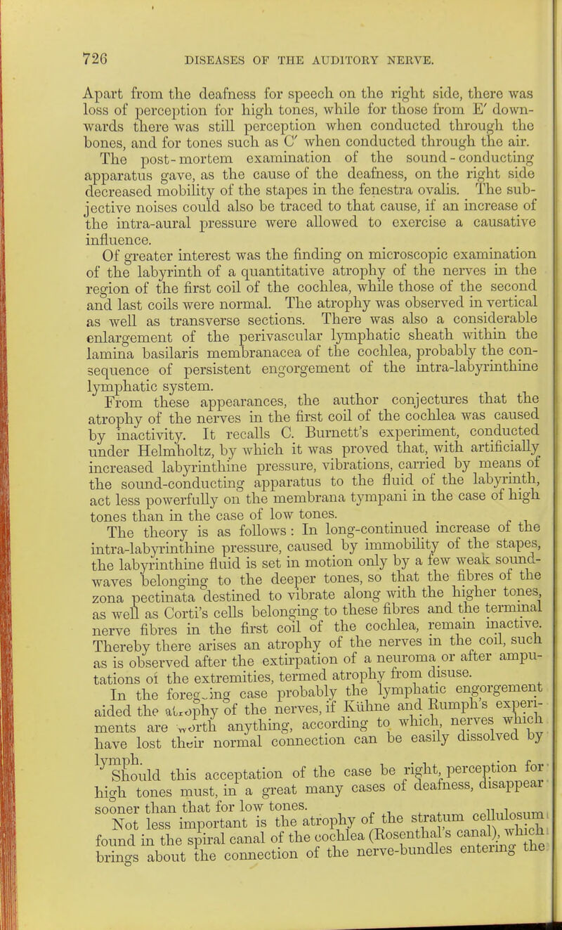 Apart from the deafness for speech on the right side, there was loss of perception for high tones, while for those from E' down- wards there was still perception when conducted through the bones, and for tones such as C when conducted through the air. The post-mortem examination of the sound - conducting apparatus gave, as the cause of the deafness, on the right side decreased mobility of the stapes in the fenestra ovalis. The sub- jective noises could also be traced to that cause, if an increase of the intra-aural pressure were allowed to exercise a causative influence. Of greater interest was the finding on microscopic examination of the labyrinth of a quantitative atrophy of the nerves in the region of the first coil of the cochlea, while those of the second and last coils were normal. The atrophy was observed in vertical as well as transverse sections. There was also a considerable enlargement of the perivascular lymphatic sheath within the lamina basilaris membranacea of the cochlea, probably the con- sequence of persistent engorgement of the intra-labyrinthine lymphatic system. From these appearances, the author conjectures that the atrophy of the nerves in the first coil of the cochlea was caused by inactivity. It recalls C. Burnett's experiment, conducted under Helmholtz, by which it was proved that, with artificially increased labyrinthine pressure, vibrations, carried by means of the sound-conducting apparatus to the fluid of the labyrinth, act less powerfully on the membrana tympani in the case of high tones than in the case of low tones. The theory is as follows: In long-continued increase ot the intra-labyrinthine pressure, caused by immobility of the stapes, the labyrinthine fluid is set in motion only by a few weaic sound- waves belonging to the deeper tones, so that the fibres of the zona pectinata destined to vibrate along with the higher tones as well as Corti's cells belonging to these fibres and the terminal nerve fibres in the first coil of the cochlea, remain inactive. Thereby there arises an atrophy of the nerves m the coil, such as is observed after the extirpation of a neuroma or alter ampu- tations oi the extremities, termed atrophy from disuse. In the foregoing case probably the lymphatic engorgement aided the aUophy of the nerves, if Kühne and Rumphs experi- ments are Jrth anything, according to which nerves which have lost their normal connection can be easily dissolved by ljShould this acceptation of the case be right perception for- high tones must, in a great many cases of deafness, disappear sooner than that for low tones. . Not less important is the atrophy of the f^^S found in the spiral canal of the cochlea (Rosenthal s can^vh ch brings about the connection of the nerve-bundles entering the