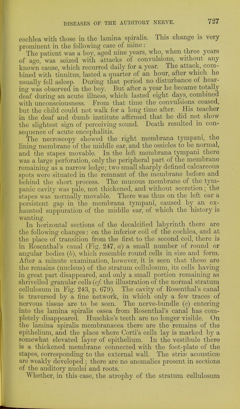 cochlea with those in the lamina spiralis. This change is very prominent in the following case of mine : The patient was a boy, aged nine years, who, when three years of age, was seized with attacks of convulsions, without any known cause, which recurred daily for a year. The attack, com- bined with tinnitus, lasted a quarter of an hour, after which he usually fell asleep. During that period no disturbance of hear- ing was observed in the boy. But after a year he became totally deaf during an acute illness, which lasted eight days, combined with unconsciousness. From that time the convulsions ceased, but the child could not walle for a long time after. His teacher in the deaf and dumb institute affirmed that he did not show the slightest sign of perceiving sound. Death resulted in con- sequence of acute encephalitis. The necroscopy showed the right membrana tympani, the lining membrane of the middle ear, and the ossicles to be normal, and the stapes movable. In the left membrana tympani there was a large perforation, only the peripheral part of the membrane remaining as a narrow ledge; two small sharply denned calcareous spots were situated in the remnant of the membrane before and behind the short process. The mucous membrane of the tym- panic cavity was pale, not thickened, and without secretion; the stapes was normally movable. There was thus on the left ear a persistent gap in the membrana tympani, caused by _ an ex- hausted suppuration of the middle ear, of which the history is wanting. In horizontal sections of the decalcified labyrinth there are the following changes: on the inferior coil of the cochlea, and at the place of transition from the first to the second coil, there is in Kosenthal's canal (Fig. 247, a) a small number of round or angular bodies (6), which resemble round cells in size and form. After a minute examination, however, it is seen that these are the remains (nucleus) of the stratum cellulosum, its cells having in great part disappeared, and only a small portion remaining as shrivelled granular cells (c/. the illustration of the normal stratum cellulosum in Fig. 243, p. 679). The cavity of Rosenthal's canal is traversed by a fine network, in which only a few traces of nervous tissue are to be seen. The nerve-bundle (c) entering into the lamina spiralis ossea from Rosenthal's canal has com- pletely disappeared. Huschke's teeth are no longer visible. On the lamina spiralis membranacea there are the remains of the epithelium, and the place where Corti's cells lay is marked by a somewhat elevated layer of epithelium. In the vestibule there is a thickened membrane connected with the foot-plate of the stapes, corresponding to the external wall. The strise acoustics are weakly developed ; there are no anomalies present in sections of the auditory nuclei and roots. Whether, in this case, the atrophy of the stratum cellulosum