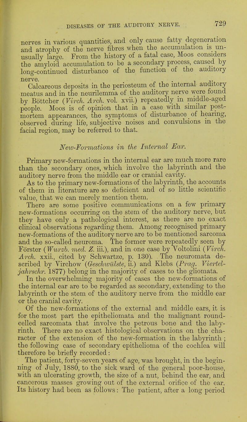 nerves in various quantities, and only cause fatty degeneration and atrophy of the nerve fibres when the accumulation is un- usually laro-e. From the history of a fatal case, Moos considers the amyloid accumulation to be a secondary process, caused by long-continued disturbance of the function of the auditory nerve. , - • i Calcareous deposits in the periosteum of the mternal auditory meatus and in the neurilemma of the auditory nerve were found by Böttcher (Virch. Arch. vol. xvii.) repeatedly m middle-aged people. Moos is of opinion that in a case with similar post- mortem appearances, the symptoms of disturbance _ of hearing, observed during life, subjective noises and convulsions in the facial region, may be referred to that. New-Formations in the Internal Ear. Primary new-formations in the internal ear are much more rare than the secondary ones, which involve the labyrinth and the auditory nerve from the middle ear or cranial cavity. As to the primary new-formations of the labyrinth, the accounts of them in literature are so deficient and of so little scientific value, that we can merely mention them. There are some positive communications on a few primary new-formations occurring on the stem of the auditory nerve, but they have only a pathological interest, as there are no exact clinical observations regarding them. Among recognised primary new-formations of the auditory nerve are to be mentioned sarcoma and the so-called neuroma. The former were repeatedly seen by Förster (Wurzb. med. Z. iii.), and in one case by Voltolini (Virch. Arch, xxii., cited by Schwartze, p. 130). The neuromata de- scribed by Virchow (Geschwülste, ii.) and Klebs (Prag. Viertel- jahr sehr. 1877) belong in the majority of cases to the gliomata. In the overwhelming majority of cases the new-formations of the internal ear are to be regarded as secondary, extending to the labyrinth or the stem of the auditory nerve from the middle ear or the cranial cavity. Of the new-formations of the external and middle ears, it is for the most part the epitheliomata and the malignant round- celled sarcomata that involve the petrous bone and the laby- rinth. There are no exact histological observations on the cha- racter of the extension of the new-formation in the labyrinth ; the following case of secondary epithelioma of the cochlea will therefore be briefly recorded: The patient, forty-seven years of age, was brought, in the begin- ning ot July, 1880, to the sick ward of the general poor-house, with an ulcerating growth, the size of a nut, behind the ear, and cancerous masses growing out of the external orifice of the ear. Its history had been as follows: The patient, after a long period