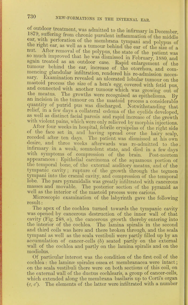 ?«£?td°är Raiment was admitted to the infirmary in December 167 J, suffering from chronic purulent inflammation of the middle' ear, with perforation of the membrana tympani and polypus of the right ear, as well as a tumour behind the ear of the size of a nut. Alter removal of the polypus, the state of the patient was so much improved that he was dismissed in February 1880 and again treated as an outdoor case. Rapid enlargement of the tumour behind the ear, increase of the otorrhoea, and com- mencing glandular infiltration, rendered his re-admission neces- sary. Examination revealed an ulcerated lobular tumour on the mastoid process the size of a hen's egg, covered with fetid pus, and connected with another tumour which was growing out of the meatus. The growths were recognised as epithelioma. By an incision m the tumour on the mastoid process a considerable quantity of putrid pus was discharged. Notwithstanding that relief in a few days a collateral oedema of the eyelids developed, as well as distinct facial paresis and rapid increase of the growth with violent pains, which were only relieved by morphia injections After four weeks in hospital, febrile erysipelas of the right side of the face set in, and having spread over the hairy scalp, receded after ten days. The patient was dismissed at his own desire, and three weeks afterwards was re-admitted to the. infirmary in a weak, somnolent state, and died in a few days with symptoms of compression of the brain. Post-mortem appearances : Epithelial carcinoma of the squamous portion of the temporal bone, of the external auditory meatus, and of the tympanic cavity; rupture of the growth through the tegmen tympani into the cranial cavity, and compression of the temporal lobe. The pars pyramidalis was greatly infiltrated with cancerous masses and _ movable. The posterior section of the pyramid as well as the interior of the mastoid process were carious. Microscopic examination of the labyrinth gave the following- result : The apex of the cochlea turned towards the tympanic cavity was opened by cancerous destruction of the inner wall of that cavity (Fig. 248, a), the cancerous growth thereby entering into the interior of the cochlea. The lamina spiralis in the second and third coils was here and there broken through, and the scala tympani as well as the scala vestibuli were partly filled up by an accumulation of cancer-cells (b) seated partly on the external wall of the cochlea and partly on the lamina spiralis and on the modiolus. Of particular interest was the condition of the first coil of the cochlea : the larninae spirales ossea et membranacea were intact; on the scala vestibuli there were on both sections of this coil, on the external wall of the ductus cochlearis, a group of cancer-cells, which extended along the membrana basilaris up to Corti's organ (c, c'). The elements of the latter were infiltrated with a number