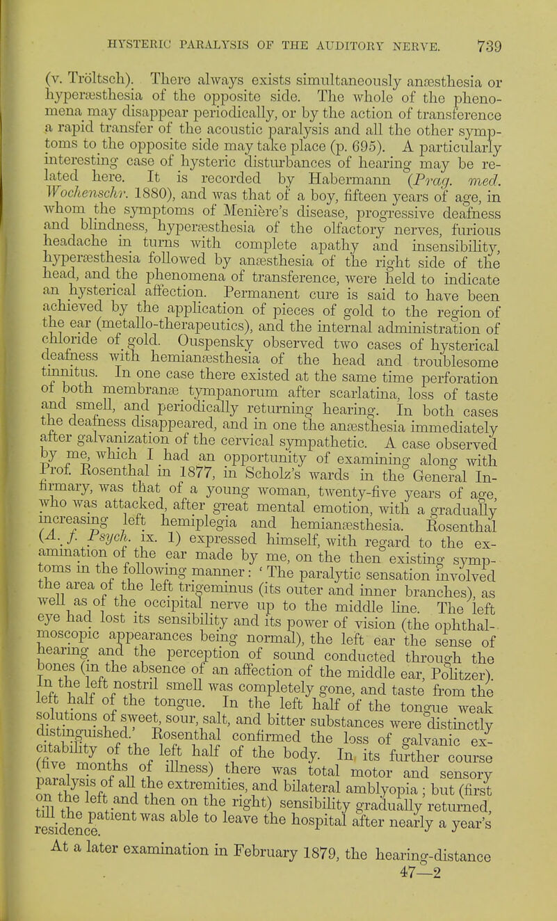 (v. Tröltsch). Thero always exists simultaneously ansssthesia or hyperesthesia of the opposite side. The whole of the pheno- mena may disappear periodically, or by the action of transference a rapid transfer of the acoustic paralysis and all the other symp- toms to the opposite side may take place (p. 695). A particularly interesting case of hysteric disturbances of hearing may be re- lated here. It is recorded by Habermann {Prag. med. Wochenschr. 1880), and was that of a boy, fifteen years of age, in whom the symptoms of Meniere's disease, progressive deafness and blindness, hyperesthesia of the olfactory nerves, furious headache in turns with complete apathy and insensibility, hyperesthesia followed by anesthesia of the right side of the head, and the phenomena of transference, were held to indicate an hysterical affection. Permanent cure is said to have been achieved by the application of pieces of gold to the region of the ear (metallo-therapeutics), and the internal administration of chloride of gold. Ouspensky observed two cases of hysterical deafness with hemianesthesia of the head and troublesome tinnitus. In one case there existed at the same time perforation a membnran£e tympanorum after scarlatina, loss of taste and smell, and periodically returning hearing. In both cases the neatness disappeared, and in one the anesthesia immediately after galvanization of the cervical sympathetic. A case observed by me Avhich I had an opportunity of examining along with Prof. Rosenthal m 1877, in Scholz's wards in the General In- nrmary, was that of a young woman, twenty-five years of ao-e who was attacked, after great mental emotion, with a graduahv increasing left hemiplegia and hemianesthesia. Rosenthal {A.J Fsyck ix. 1) expressed himself, with regard to the ex- amination of the ear made by me, on the then existing symp- toms m the following manner: ' The paralytic sensation involved the area ot the left trigeminus (its outer and inner branches), as well as öl the occipital nerve up to the middle line. The left eye had lost its sensibility and its power of vision (the ophthal- moscopic appearances being normal), the left ear the sense of hearing and the perception of soimd conducted through the bones (m the absence of an affection of the middle ear, Politzer) l5f if f/1?. SmeU W tS cTPlet(% gone, and taste from the > * .t0ngUe- ,In thG left üalf of tne tongue weak fttT' S Tee^ S0ll\Sa}*> and bitter substances were distinctly distinguished.' Rosenthal confirmed the loss of aalvanic ex SÄ i ^ kn hf ? thG b0d^ X» ircourse (five months of illness) there was total motor and sensory ÄTff a extrei?ltieS' fnd Materal amblyopia ; but (first on the left and then on the right) sensibility gradually returned, iesidence t0 the h°Spital after nea^ a year's At a later examination in February 1879, the hearing-distance 47—2