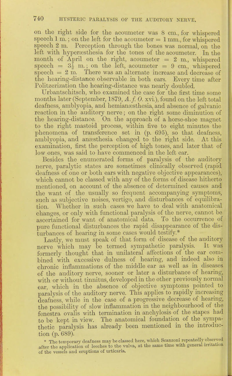 on tho right side for the acoumeter was 8 cm., for whispered speech 1 m.; on the left for the acoumeter = 1 mm., for whispered speech 2 m. Perception through the bones was normal, on the left with hyperesthesia for the tones of the acoumeter. In the month of April on the right, acoumeter = 2 m, whispered speech = 3^ m.; on the left, acoumeter = 9 cm., whispered speech = 2 m. There was an alternate increase and decrease of the hearing-distance observable in both ears. Every time after Politzerization the hearing-distance was nearly doubled. Urbantschitsch, who examined the case for the first time some months later (September, 1879, A.f. 0. xvi.), found on the left total deafness, amblyopia, and hemianesthesia, and absence of galvanic reaction in the auditory nerve; on the right some diminution of the hearing-distance. On the approach of a horse-shoe magnet to the right mastoid process, within five to eight mhiutes the phenomena of transference set in (p. 695), so that deafness, amblyopia, and anaesthesia changed to the right side. At this examination, first the perception of high tones, and later that of low ones, was said to have commenced hi the left ear. Besides the enumerated forms of paralysis of the auditory nerve, paralytic states are sometimes clinically observed (rapid deafness of one or both ears with negative objective appearances), which cannot be classed with any of the forms of disease hitherto mentioned, on account of the absence of determined causes and the want of the usually so frequent accompanying symptoms, such as subjective noises, vertigo, and disturbances of equilibra- tion. Whether in such cases we have to deal with anatomical changes, or only with functional paralysis of the nerve, cannot be ascertained for want of anatomical data. To the occurrence of pure functional disturbances the rapid disappearance of the dis- turbances of hearing in some cases would testify.* Lastly, we must speak of that form of disease of the auditory nerve which may be termed sympathetic paralysis. It was formerly thought that in unilateral affections of the ear com- bined with excessive dulness of hearing, and indeed also in chronic inflammations of the middle ear as well as in diseases of the auditory nerve, sooner or later a disturbance of hearing, with or without tinnitus, developed in the other previously normal ear, which in the absence of objective symptoms pointed to paralysis of the auditory nerve. This applies to rapidly increasing deafness, while in the case of a progressive decrease of hearing, the possibility of slow inflammation in the neighbourhood of the fenestra ovalis with termination in anchylosis of the stapes had to be kept in view. The anatomical foundation of the s}^mpa- thetic paralysis has already been mentioned in the introduc- tion (p. 689). * The temporary deafness may be classed here, which Scanzoni repeatedly obscrv, ,1 after the application of leeches to the vulva, at the same time with general irritation of the vessels and eruptions of urticaria.