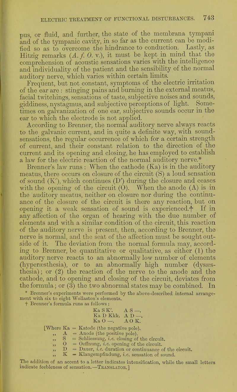 pus, or fluid, and further, the state of the membrana tympani and of the tympanic cavity, in so far as the current can be modi- fied so as to overcome the hindrance to conduction. Lastly, as Hitzig remarks (A. f. 0. v.), it must be kept in mind that the comprehension of acoustic sensations varies with the intelligence and individuality of the patient and the sensibility of the normal auditory nerve, which varies within certain limits. Frequent, but not constant, symptoms of the electric irritation of the ear are : stinging pains and burning in the external meatus, facial twitchings, sensations of taste, subjective noises and sounds, giddiness, nystagmus, and subjective perceptions of light. Some- times on galvanization of one ear, subjective sounds occur in the ear to which the electrode is not applied. According to Brenner, the normal auditory nerve always reacts to the galvanic current, and in quite a definite way, with sound- sensations, the regular occurrence of which for a certain strength of current, and their constant relation to the direction of the current and its opening and closing, he has employed to establish a law for the electric reaction of the normal auditory nerve.* Brenner's law runs : When the cathode (Ka) is in the auditory meatus, there occurs on closure of the circuit (S) a loud sensation of sound (K'), which continues (D') during the closure and ceases with the opening of the circuit (0). When the anode (A) is in the auditory meatus, neither on closure nor during the continu- ance of the closure of the circuit is there any reaction, but on opening it a weak sensation of sound is experienced.-f- If in any affection of the organ of hearing with the due number of elements and with a similar condition of the circuit, this reaction of the auditory nerve is present, then, according to Brenner, the nerve is normal, and the seat of the affection must be sought out- side of it. The deviation from the normal formula may, accord- ing to Brenner, be quantitative or qualitative, as either (1) the auditory nerve reacts to an abnormally low number of elements (hyperesthesia), or to an abnormally high number (dyses- thesia) ; or (2) the reaction of the nerve to the anode and the cathode, and to opening and closing of the circuit, deviates from the formula; or (3) the two abnormal states may be combined. In * Brenner's experiments were performed by the above-described internal arrange- ment with six to eight Wollaston's elements, t Brenner's formula runs as follows : KaSK'. AS—. KaDKkk. AD—. Ka 0 —. A O K. [Where Ka = Katode (the negative pole). A = Anode (the positive pole). S = Schliessung, i.e. closing of the circuit. O = Oeffnung, i.e. opening of the circuit. D = Dauer, i.e. duration or continuance of the circuit. K = Klangempfindung, i.e. sensation of sound. The addition of an accent to a letter indicates intensification, while the small letters indicate feebleness of sensation.—Translator.]