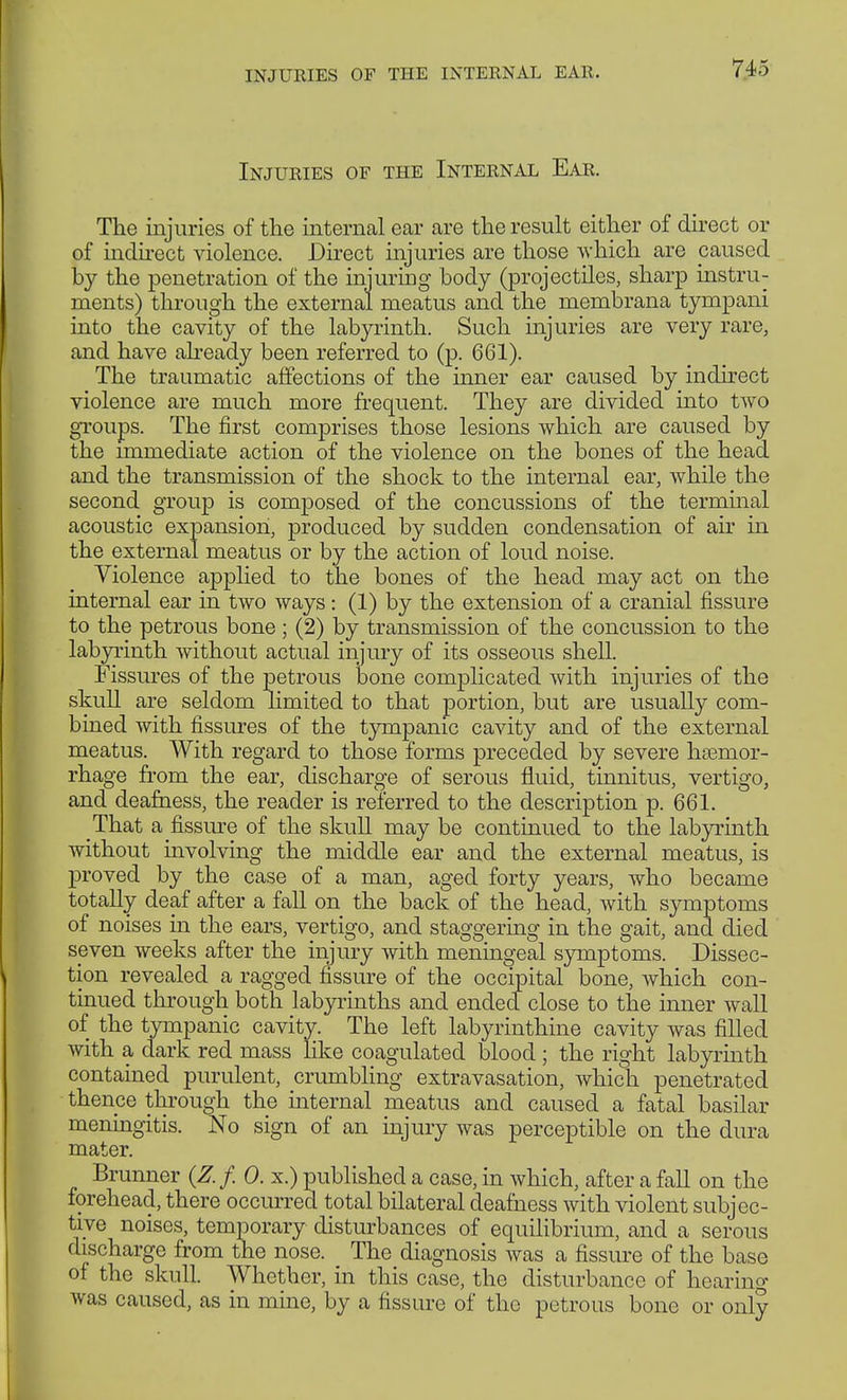 Injuries of the Internal Ear. The injuries of the internal ear are the result either of direct or of indirect violence. Direct injuries are those which are paused by the penetration of the injuring body (projectiles, sharp instru- ments) through the external meatus and the niembrana tympani into the cavity of the labyrinth. Such injuries are very rare, and have already been referred to (p. 661). The traumatic affections of the inner ear caused by indirect violence are much more frequent. They are divided into two groups. The first comprises those lesions which are caused by the immediate action of the violence on the bones of the head and the transmission of the shock to the internal ear, while the second group is composed of the concussions of the terminal acoustic expansion, produced by sudden condensation of air in the external meatus or by the action of loud noise. Violence applied to the bones of the head may act on the internal ear in two ways: (1) by the extension of a cranial fissure to the petrous bone; (2) by transmission of the concussion to the labyrinth without actual injury of its osseous shell. Fissures of the petrous bone complicated with injuries of the skull are seldom limited to that portion, but are usually com- bined with fissures of the tympanic cavity and of the external meatus. With regard to those forms preceded by severe hsemor- rhage from the ear, discharge of serous fluid, tinnitus, vertigo, and deafness, the reader is referred to the description p. 661. That a fissure of the skull may be continued to the labyrinth without involving the middle ear and the external meatus, is proved by the case of a man, aged forty years, who became totally deaf after a fall on the back of the head, with symptoms of noises in the ears, vertigo, and staggering in the gait, and died seven weeks after the injury with meningeal symptoms. Dissec- tion revealed a ragged fissure of the occipital bone, which con- tinued through both labyrinths and endecl close to the inner wall of the tympanic cavity. The left labyrinthine cavity was filled with a dark red mass like coagulated blood ; the right labyrinth contained purulent, crumbling extravasation, which penetrated thence through the internal meatus and caused a fatal basilar meningitis. No sign of an injury was perceptible on the dura mater. Brunner (Z. f. 0. x.) published a case, in which, after a fall on the forehead, there occurred total bilateral deafness with violent subjec- tive noises, temporary disturbances of equilibrium, and a serous discharge from the nose. The diagnosis was a fissure of the base of the skull. Whether, in this case, the disturbance of hearing was caused, as in mine, by a fissure of the petrous bone or only