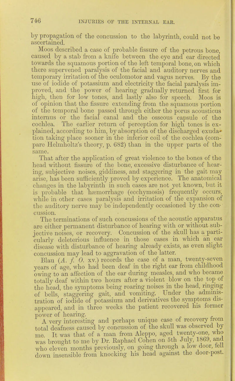 by propagation of the concussion to the labyrinth, could not be ascertained. Moos described a case of probable fissure of the petrous bone, caused by a stab from a knife between the eye and ear directed towards the squamous portion of the left temporal bone, on which there supervened paralysis of the facial and auditory nerves and temporary irritation of the oculomotor and vagus nerves. By the use of iodide of potassium and electricity the facial paralysis im- proved, and the power of hearing gradually returned first for high, theD for low tones, and lastly also for speech. Moos is of opinion that the fissure extending from the squamous portion of the temporal bone passed through either the poms acousticus internus or the facial canal and the osseous capsule of the cochlea. The earlier return of perception for high tones is ex- plained, according to him, by absorption of the discharged exuda* tion taking place sooner in the inferior coil of the cochlea (com- pare Helmholtz's theory, p. 682) than in the upper parts of the same. That after the application of great violence to the bones of the head without fissure of the bone, excessive disturbance of hear- ing, subjective noises, giddiness, and staggering in the gait may arise, has been sufficiently proved by experience. The anatomical changes in the labyrinth in such cases are not yet known, but it is probable that haemorrhage (ecchymosis) frequently occurs, while in other cases paralysis and irritation of the expansion of the auditory nerve may be independently occasioned by . the con- cussion. The terminations of such concussions of the acoustic apparatus are either permanent disturbance of hearing with or without sub- jective noises, or recovery. Concussion of the skull has a parti- cularly deleterious influence in those cases in which an ear disease with disturbance of hearing already exists, as even slight concussion may lead to aggravation of the latter. Blau (A. f. 0. xv.) records the case of a man, twenty-seven years of age, who had been deaf in the right ear from childhood owing to an affection of the ear during measles, and who became totally deaf within two hours after a violent blow on the top of the head, the symptoms being roaring noises in the head, ringing of bells, staggering gait, and vomiting. Under the adminis- tration of iodide of potassium and derivatives the symptoms dis- appeared, and in three weeks the patient recovered his former power of hearing. A very interesting and perhaps unique case of recovery trom total deafness caused by concussion of the skull was observed by me It was that of a man from Aleppo, aged twenty-one, who was brought to me by Dr. Raphael Cohen on 5th July, 1869, and who eleven months previously, on going through a low door, tell down insensible from knocking his head against the door-post.