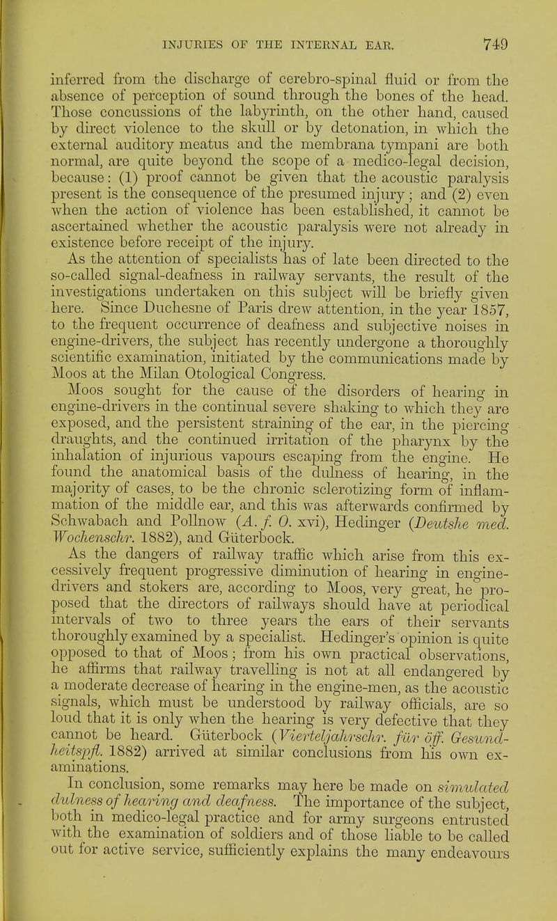 inferred from -the discharge of cerebro-spinal fluid or from the absence of perception of sound through the bones of the head. Those concussions of the labyrinth, on the other hand, caused by direct violence to the skull or by detonation, in which the external auditory meatus and the membrana tympani are both normal, are quite beyond the scope of a medico-legal decision, because: (1) proof cannot be given that the acoustic paralysis present is the consequence of the presumed injury ; and (2) even when the action of violence has been established, it cannot be ascertained whether the acoustic paralysis were not already in existence before receipt of the injury. As the attention of specialists has of late been directed to the so-called signal-deafness in railway servants, the result of the investigations undertaken on this subject will be briefly given here. Since Duchesne of Paris drew attention, in the year 1857, to the frequent occurrence of deafness and subjective noises in engine-drivers, the subject has recently undergone a thoroughly scientific examination, initiated by the communications made by Moos at the Milan Otological Congress. Moos sought for the cause of the disorders of hearing in engine-drivers in the continual severe shaking to which they are exposed, and the persistent straining of the ear, in the piercing draughts, and the continued irritation of the pharynx by the inhalation of injurious vapours escaping from the engine. He found the anatomical basis of the diuness of hearing, in the majority of cases, to be the chronic sclerotizing form of inflam- mation of the middle ear, and this was afterwards confirmed by Schwabach and Pollnow (A. f. 0. xvi), Hedinger (Deutshe med. Wochenschr. 1882), and Güterbock. As the dangers of railway traffic which arise from this ex- cessively frequent progressive diminution of hearing in engine- drivers and stokers are, according to Moos, very great, he pro- posed that the directors of railways should have at periodical intervals of two to three years the ears of their servants thoroughly examined by a specialist. Hedinger's opinion is quite opposed to that of _ Moos; from his own practical observations, he affirms that railway travelling is not at all endangered by a moderate decrease of hearing in the engine-men, as the acoustic signals, which must be understood by railway officials, are so loud that it is only when the hearing is very defective that they cannot be heard. Güterbock (Vierteljahrschr. für off. Gesund- heitspfi. 1882) arrived at similar conclusions from his own ex- aminations. In conclusion, some remarks may here be made on simulated dulness of hearing and deafness. The importance of the subject, both in medico-legal practice and for army surgeons entrusted with the examination of soldiers and of those liable to be called out for active service, sufficiently explains the many endeavours