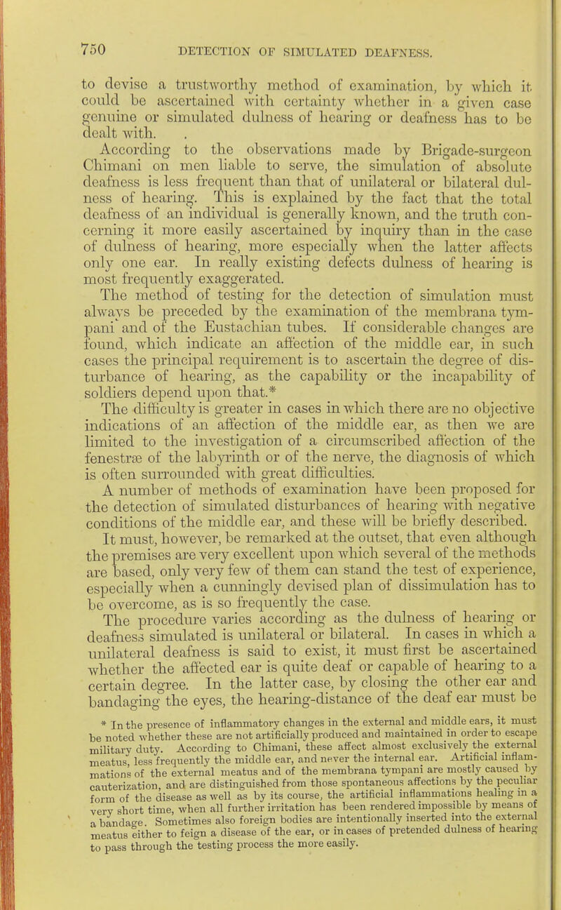 to devise a trustworthy method of examination, by which it could be ascertained with certainty whether in a given case genuine or simulated dulnoss of hearing or deafness has to be dealt with. According to the observations made by Brigade-surgeon Chimani on men liable to serve, the simulation of absolute deafness is less frequent than that of unilateral or bilateral dull- ness of hearing. Ihis is explained by the fact that the total deafness of an individual is generally known, and the truth con- cerning it more easily ascertained by inquiry than in the case of dulness of hearing, more especially when the latter affects only one ear. In really existing defects dulness of hearing is most frequently exaggerated. The method of testing for the detection of simulation must always be preceded by the examination of the membrana tym- pani and of the Eustachian tubes. If considerable changes are found, which indicate an affection of the middle ear, in such cases the principal requirement is to ascertain the degree of dis- turbance of hearing, as the capability or the incapability of soldiers depend upon that.* The difficulty is greater in cases in which there are no objective indications of an affection of the middle ear, as then we are limited to the investigation of a circumscribed affection of the fenestra? of the labyrinth or of the nerve, the diagnosis of which is often surrounded with great difficulties. A number of methods of examination have been proposed for the detection of simulated disturbances of hearing with negative conditions of the middle ear, and these will be briefly described. It must, however, be remarked at the outset, that even although the premises are very excellent upon which several of the methods are based, only very few of them can stand the test of experience, especially when a cunningly devised plan of dissimulation has to be overcome, as is so frequently the case. The procedure varies according as the dulness of hearing or deafness simulated is unilateral or bilateral. In cases in which a unilateral deafness is said to exist, it must first be ascertained whether the affected ear is quite deaf or capable of hearing to a certain degree. In the latter case, by closing the other ear and bandaging the eyes, the hearing-distance of the deaf ear must be * In the presence of inflammatory changes in the external and middle ears, it must be noted whether these are not artificially produced and maintained in order to escape military duty. According to Chimani, these affect almost exclusively the external meatus, less frequently the middle ear, and never the internal ear. Artificial inflam- mations of the external meatus and of the membrana tympani are mostly caused by cauterization, and are distinguished from those spontaneous affections by the peculiar form of the disease as well as by its course, the artificial inflammations healing in a very short time, when all further irritation has been rendered impossible by means of % bandao-e Sometimes also foreign bodies are intentionally inserted into the external meatus either to feign a disease of the ear, or in cases of pretended dulness of hearing to pass through the testing process the more easily.