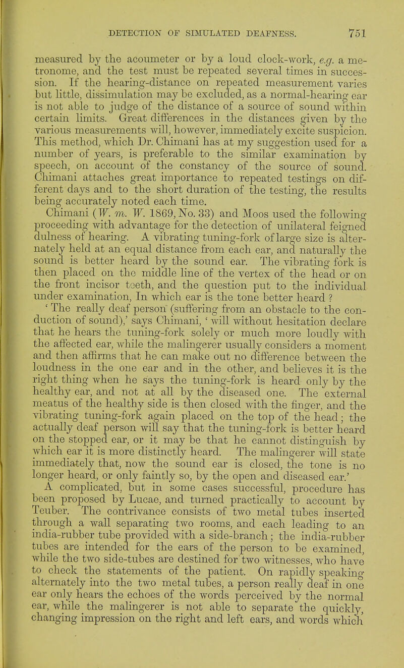 measured by the acoumeter or by a loud clock-work, e.g. a me- tronome, and the test must be repeated several times in succes- sion. If the hearing-distance on repeated measurement varies but little, dissimulation may be excluded, as a normal-hearing ear is not able to judge of the distance of a source of sound within certain limits. Great differences in the distances given by the various measurements will, however, immediately excite suspicion. This method, which Dr. Chimani has at my suggestion used for a number of years, is preferable to the similar examination by speech, on account of the constancy of the source of sound. Chimani attaches great importance to repeated testings on dif- ferent days and to the short duration of the testing, the results being accurately noted each time. Chimani (W. m. W. 1869,No. 33) and Moos used the following proceeding with advantage for the detection of unilateral feigned clulness of hearing. A vibrating tuning-fork of large size is alter- nately held at an equal distance from each ear, and naturally the sound is better heard by the sound ear. The vibrating fork is then placed on the middle line of the vertex of the head or on the front incisor toeth, and the question put to the individual under examination, In which ear is the tone better heard ? ' The really deaf person (suffering from an obstacle to the con- duction of sound),' says Chimani, ' will without hesitation declare that he hears the tuning-fork solely or much more loudly with the affected ear, while the malingerer usually considers a moment and then affirms that he can make out no difference between the loudness in the one ear and in the other, and believes it is the right thing when he says the tuning-fork is heard only by the healthy ear, and not at all by the diseased one. The external meatus of the healthy side is then closed with the finger, and the vibrating tuning-fork again placed on the top of the head; the actually deaf person will say that the tuning-fork is better heard on the stopped ear, or it may be that he cannot distinguish by which ear it is more distinctly heard. The malingerer will state immediately that, now the sound ear is closed, the tone is no longer heard, or only faintly so, by the open and diseased ear.' A complicated, but in some cases successful, procedure has been proposed by Lucae, and turned practically to account by Teuber. The contrivance consists of two metal tubes inserted through a wall separating two rooms, and each leading to an india-rubber tube provided with a side-branch; the india-rubber tubes are intended for the ears of the person to be examined, while the two side-tubes are destined for two witnesses, who have to check the statements of the patient. On rapidly speaking alternately into the two metal tubes, a person really deaf in one ear only hears the echoes of the words perceived by the normal ear, while the malingerer is not able to separate the quickly, changing impression on the right and left ears, and words which