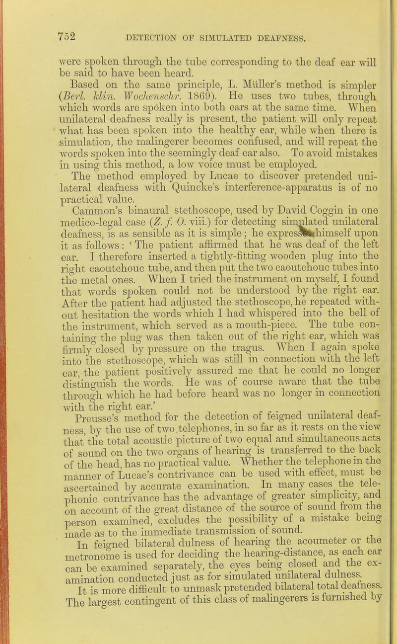 were spoken through the tube corresponding to the deaf ear will be said to have been heard. Based on the same principle, L. Miiller's method is simpler (Berl. Min. Wochenschr. 1809). He uses two tubes, through which words are spoken into both ears at the same time. When unilateral deafness really is present, the patient will only repeat what has been spoken into the healthy ear, while when there is simulation, the malingerer becomes confused, and will repeat the words spoken into the seemingly deaf car also. To avoid mistakes in using this method, a low voice must be employed. The method employed by Lucae to discover pretended uni- lateral deafness with Quincke's interference-apparatus is of no practical value. Cammon's binaural stethoscope, used by David Coggin in one medico-legal case (Z. f. 0. viii.) for detecting simulated unilateral deafness, is as sensible as it is simple; he expresswhhimself upon it as follows: ' The patient affirmed that he was deaf of the left ear. I therefore inserted a tightly-fitting wooden plug into the right caoutchouc tube, and then put the two caoutchouc tubes into the metal ones. When I tried the instrument on myself, I found that words spoken could not be understood by the right ear. After the patient had adjusted the stethoscope, he repeated with- out hesitation the words which I had whispered into the bell of the instrument, which served as a mouth-piece. The tube con- taining the plug was then taken out of the right ear, which was firmlyclosed by pressure on the tragus. When I again spoke into the stethoscope, which was still in connection with the left ear, the patient positively assured me that he could no longer distinguish the words. He was of course aware that the tube through which ho had before heard was no longer in connection with the right ear.' . , . Preusse's method for the detection of feigned unilateral deaf- ness, by the use of two.telephones, in so far as it rests on the view that'the total acoustic picture of two equal and simultaneous acts of sound on the two organs of hearing is transferred to the back of the head, has no practical value. Whether the telephone in the manner of Lucae's contrivance can be used with effect, must be ascertained by accurate examination. In many cases the tele- phonic contrivance has the advantage of greater simplicity, and on account of the great distance of the source of sound from the person examined, excludes the possibility of a mistake bemg made as to the immediate transmission of sound. In feigned bilateral duhiess of hearing the acoumeter or the metronome is used for deciding the hearing-distance, as each ear can be examined separately, the eyes bemg closed and the ex- amination conducted just as for simulated unilateral dulness It is more difficult to unmask pretended bilateral total deainess. The largest contingent of this class of malingerers is furnished by