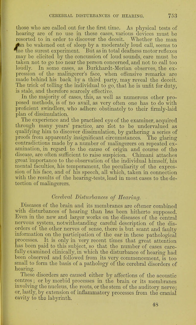 those who are called out for the first time. As physical tests of hearing are of no use in these cases, various devices must be resorted to in order to discover the deceit. Whether the man #in be wakened out of sleep by a moderately loud call, seems to Tne the surest experiment. But as in total deafness motor reflexes may be elicited by the concussion of loud sounds, care must be taken not to go too near the person concerned, and not to call too loudly. In some cases, as Burkhardt-Merian observes, the ex- pression of the malingerer's face, when offensive remarks are made behind his back by a third party, may reveal the deceit. The trick of telling the individual to go, that he is unfit for duty, is stale, and therefore scarcely effective. In the majority of cases, this, as well as numerous other pro- posed methods, is of no avail, as very often one has to do with proficient swindlers, who adhere obstinately to their firmly-laid plan of dissimulation. The experience and the practised eye of the examiner, acquired through many years' practice, are not to be undervalued as qualifying him to discover dissimulation, by gathering a series of proofs from apparently insignificant circumstances. The glaring contradictions made by a number of malingerers on repeated ex- amination, in regard to the cause of origin and course of the disease, are often sufficient to raise suspicion. Chimani attaches great importance to the observation of the individual himself, his mental faculties, his temperament, the peculiarity of the expres- sion of his face, and of his speech, all which, taken in connection with the results of the hearing-tests, lead in most cases to the de- tection of malingerers. Cerebral Disturbances of Hearing. Diseases of the brain and its membranes are oftener combined with disturbances of hearing than has been hitherto supposed. Even in the new and larger works on the diseases of the central nervous system, notwithstanding careful description of the dis- orders of the other nerves of sense, there is but scant and faulty information on the participation of the ear in these pathological processes. It is only in very recent times that great attention has been paid to this subject, so that the number of cases care- fully examined clinically, in which the disturbance of hearing had been observed and followed from its very commencement, is too small to form the basis of a pathology of the cerebral disorders of hearing. These disorders are caused either by affections of the acoustic centres; or by morbid processes in the brain or its membranes involving the nucleus, the roots, or the stem of the auditory nerve; or, lastly, by extension of inflammatory processes from the cranial cavity to the labyrinth. 48