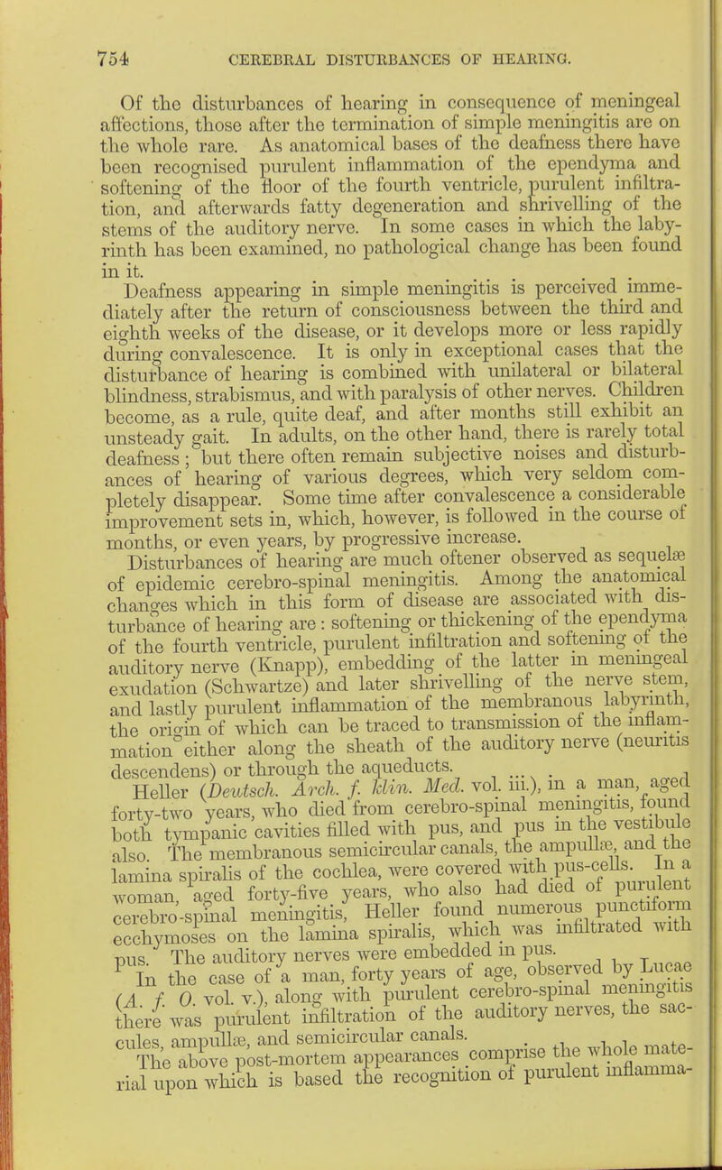 Of the disturbances of hearing in consequence of meningeal affections, those alter the termination of simple meningitis are on the whole rare. As anatomical bases of the deafness there have been recognised purulent inflammation of the ependyma and softening of the floor of the fourth ventricle, purulent infiltra- tion, and afterwards fatty degeneration and shrivelling of the stems of the auditory nerve. In some cases in which the laby- rinth has been examined, no pathological change has been foimd in it. , . Deafness appearing in simple meningitis is perceived imme- diately after the return of consciousness between the third and eighth weeks of the disease, or it develops more or less rapidly during convalescence. It is only in exceptional cases that the disturbance of hearing is combined with unilateral or bilateral blindness, strabismus, and with paralysis of other nerves. Children become, as a rule, quite deaf, and after months still exhibit an unsteady gait. In adults, on the other hand, there is rarely total deafness ; but there often remain subjective noises and disturb- ances of hearing of various degrees, which very seldom com- pletely disappear. Some time after convalescence a considerable improvement sets in, which, however, is foUowed in the course of months, or even years, by progressive increase. Disturbances of hearing are much oftener observed as sequelae of epidemic cerebrospinal meningitis. Among the anatomical changes which in this form of disease are associated with dis- turbance of hearing are : softening or thickening of the ependyma of the fourth ventricle, purulent infiltration and softenmg of the auditory nerve (Knapp), embedding of the latter m meningeal exudation (Schwartze) and later shrivelling of the nerve stem, and lastly purulent inflammation of the membranous labyrinth, the orio-in of which can be traced to transmission of the lntiarn- mation°either along the sheath of the auditory nerve (neuritis descendens) or through the aqueducts , HeUer (Deutsch. Arch. f. Mm. Med. vol. m.), m a man, aged forty-two years, who died from cerebro-spmal meningitis, found both tympanic cavities filled with pus, and pus m the vestibule also The membranous semicircular canals, the ampullae and the lamina spiralis of the cochlea, were covered mth pus woman, aged forty-five years, who also had died of P™}üent cTrebro'-spLl meningitis: Heller found ^^^S ecchymoses on the lamina spiralis, which was mfiltiated with mis The auditory nerves were embedded m pus. P In the case of a man, forty years of age, observed by Lucae (A f 0 vol v), along with purulent cerebro-spmal meningitis there was purulent infiltration of the auditory nerves, the sac- mips ammillse and semicircular canals. The*?™posMnortem apposes .«rt rial upon which is based the recognition of purulent inrlainma