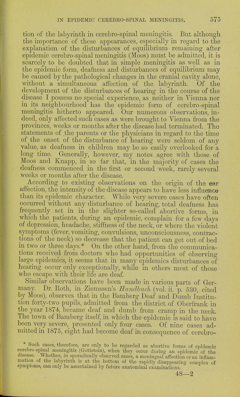 IN EPIDEMIC CEREBROSPINAL MENINGITIS. 575 tion of the labyrinth in cerebrospinal meningitis. But although the importance of these appearances, especially in regard to the explanation of the disturbances of equilibrium remaining after epidemic cerebro-spinal meningitis (Moos) must be admitted, it is scarcely to be doubted that in simple meningitis as well as in the epidemic form, deafness and disturbances of equilibrium may be caused by the pathological changes in the cranial cavity alone, without a simultaneous affection of the labyrinth. Of the development of the disturbances of hearing in the course of the disease I possess no special experience, as neither in Vienna nor in its neighbourhood has the epidemic form of cerebro-spinal meningitis hitherto appeared. Our numerous observations, in- deed, only affected such cases as were brought to Vienna from the provinces, weeks or months after the disease had terminated. The statements of the parents or the physicians in regard to the time of the onset of the disturbance of hearing were seldom of any value, a,s deafness in children may be so easily overlooked for a long time. Generally, however, my notes agree with those of Moos and Knapp, in so far that, in the majority of cases the deafness commenced in the first or second week, rarely several weeks or months after the disease. According to existing observations on the origin of the ear affection, the intensity of the disease appears to have less influence than its epidemic character. While very severe cases have often occurred without any disturbance of hearing, total deafness has frequently set in in the slighter so-called abortive forms, in which the patients, during an epidemic, complain for a few days of depression, headache, stiffness of the neck, or where the violent symptoms (fever, vomiting, convulsions, unconsciousness, contrac- tions of the neck) so decrease that the patient can get out of bed in two or three days* On the other hand, from the communica- tions received from doctors who had opportunities of observing large epidemics, it seems that in many epidemics disturbances of hearing occur only exceptionally, while in others most of those who escape with their life are deaf. Similar observations have been made in various parts of Ger- many. Dr. Eoth, in Ziemssen's Handbuch (vol. ii. p. 530, cited by Moos), observes that in the Bamberg Deaf and Dumb Institu- tion forty-two pupils, admitted from the district of Oberfrank in the year 1874, became deaf and dumb from cramp in the neck. The town of Bamberg itself, in which the epidemic is said to have been very severe, presented only four cases. Of nine cases ad- mitted in 1875, eight had become deaf in consequence of cerebro- * Such cases, therefore, are only to be regarded as abortive forms of epidemic cerebro-spinal meningitis (Gottstein), when they occur during an epidemic of the disease. Whether, in sporadically observed cases, a meningeal affection or an inflam- mation of the labyrinth is at the bottom of the rapidly disappearing complex of symptoms, can only be ascertained by fixture anatomical examinations 48—2