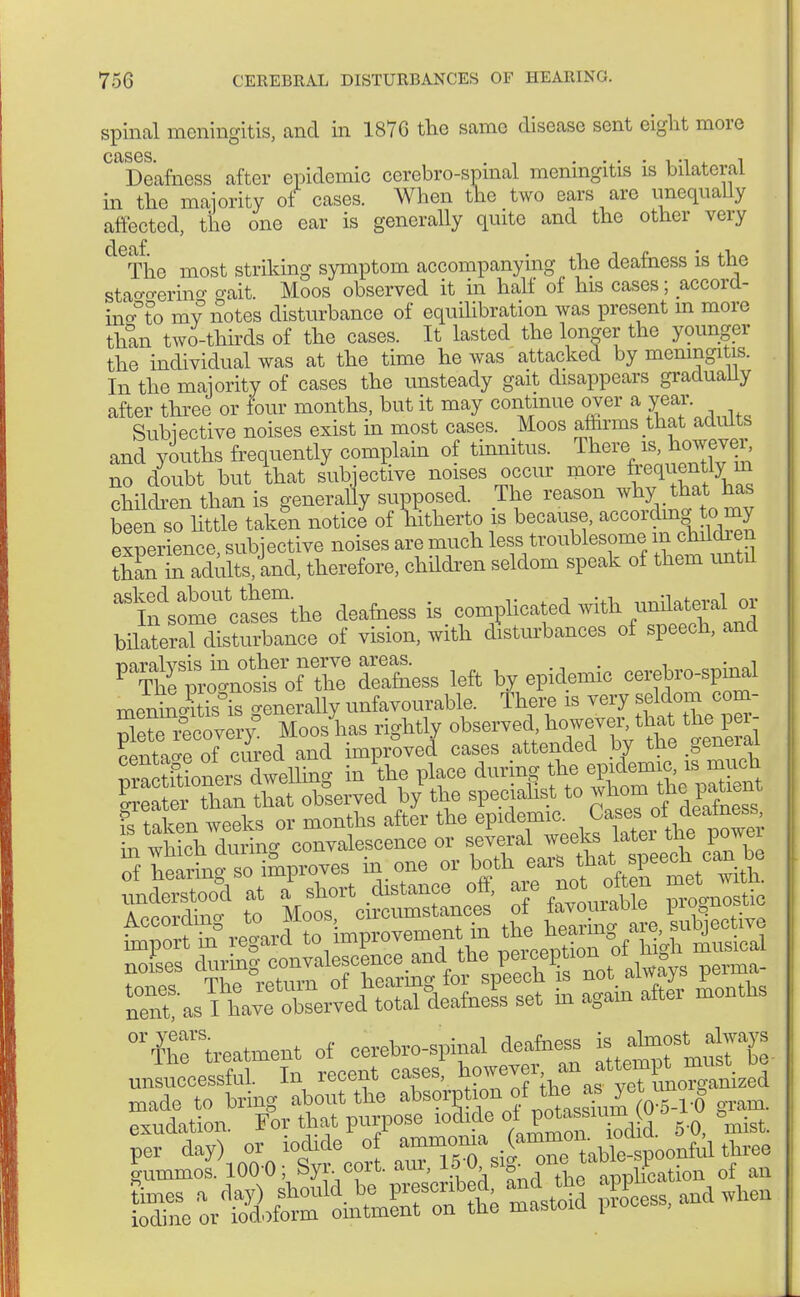 spinal meningitis, and in 1876 the same disease sent eight more cases ' Deafness after epidemic cerebrospinal meningitis is bilateral in the majority of cases. When the two ears are unequally affected, the one ear is generally quite and the other very eTho most striking symptom accompanying the deafness is the stao-o-erino- gait. Moos observed it in half of his cases; accord- ing my notes disturbance of equilibration was present m more than two-thirds of the cases. It lasted the longer the younger the individual was at the time he was attacked by meningitis. In the majority of cases the unsteady gait disappears gradually after three or four months, but it may continue over a year. Subjective noises exist in most cases. Moos affirms that adults and youths frequently complain of tinnitus. There is, however, no doubt but that subjective noises occur more frequently_ m children than is generally supposed. The reason whjthat^has been so little tak?n notice of hitherto is because, according to my experience subjective noises are much less troublesome m cMdren thin in adults, and, therefore, chddren seldom speak of them until ^a^Ä» deamess is complicated with bilateral disturbance of vision, with disturbances of speech, and P>?£ft^ofS? Sess left by epidemic cerejro-spinal menini is°is c-enerally unfavourable. There is very seldom com- rt^EcovevY Mooslias rightly observed, however, that the per- ?entae oi c£ed and improved cases attended by the .general mncXuei^welhng in the place during the epidemic, is much £S S hat observed by the specialist to whom the patient £ taken weeks or months after the Sr. which durino- convalescence or several weeks latei the powei nent as Aavo observed total deafness set m again aftei months ^treatment of cerebrospinal deafne^ * ^fmÄ unsnccessful. In recent cases, howeveran at»P^J^ made to bring about the abs?r50pno™0X^ur(0-5-rO gram, exudation. For that purpose iodide o^pota sium tu 0 ke mitSd pSess, and when