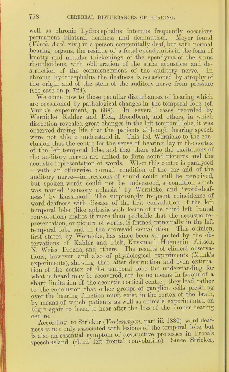 well as chronic hydrocephalus internus frequently occasions permanent bilateral deafness and deafmutism. Meyer found (VircJi. Arch, xiv.) in a person congcnitally deaf, but with normal hearing organs, the residue of a foutal ependyrnitis in the form of knotty and nodular thickenings of the ependyma of the sinus rhomboideus, with obliteration of the striae acousticse and de- struction of the commencement of the auditory nerve. In chronic hydrocephalus the deafness is occasioned by atrophy of the origin and of the stem of the auditory nerve from pressure (see case on p. 724). We come now to those peculiar disturbances of hearing which are occasioned by pathological changes in the temporal lobe (cf. Munk's experiment, p. 684). In several cases recorded by Wernicke, Kahler and Pick, Broadbent, and others, in which dissection revealed great changes in the left temporal lobe, it was observed during life that the patients although hearing speech were not able to understand it. This led Wernicke to the con- clusion that the centre for the sense of hearing lay in the cortex of the left temporal lobe, and that there also the excitations of the auditory nerves are united to form sound-pictures, and the acoustic representation of words. When this centre is paralysed —with an otherwise normal condition of the ear and of the auditory nerve—impressions of sound could still be perceived, but spoken words could not be understood, a condition which was named ' sensory aphasia' by Wernicke, and ' word-deaf- ness ' by Kussmaul. The surprisingly frequent coincidence of word-deafness with disease of the first convolution of the left temporal lobe (like aphasia with lesion of the third left frontal convolution) makes it more than probable that the acoustic re- presentation, or picture of words, is formed principally m the left temporal lobe and in the aforesaid convolution. This opinion, first stated by Wernicke, has since been supported by the ob- servations of Kahler and Pick, Kussmaul, Huguenin, Fritsch, N. Weiss, Drozda, and others. The results of clinical observa- tions, however, and also of physiological experiments (Munk's experiments), showing that after destruction and even extirpa- tion of the cortex of the temporal lobe the understanding for what is heard may be recovered, are by no means in favour of a sharp limitation of the acoustic cortical centre ; they lead rather to the conclusion that other groups of ganglion cells presiding over the hearing function must exist in the cortex of the brain, by means of which patients as well as animals experimented on begin again to learn to hear after the loss of the proper hearing ccntrG According to Strieker {Vorlesungen, part iii. 1880) word-deaf- ness is not only associated with lesions of the temporal lobe, but is also an essential symptom of destructive processes in Broca's speech-island (third left frontal convolution). Smce Strieker,
