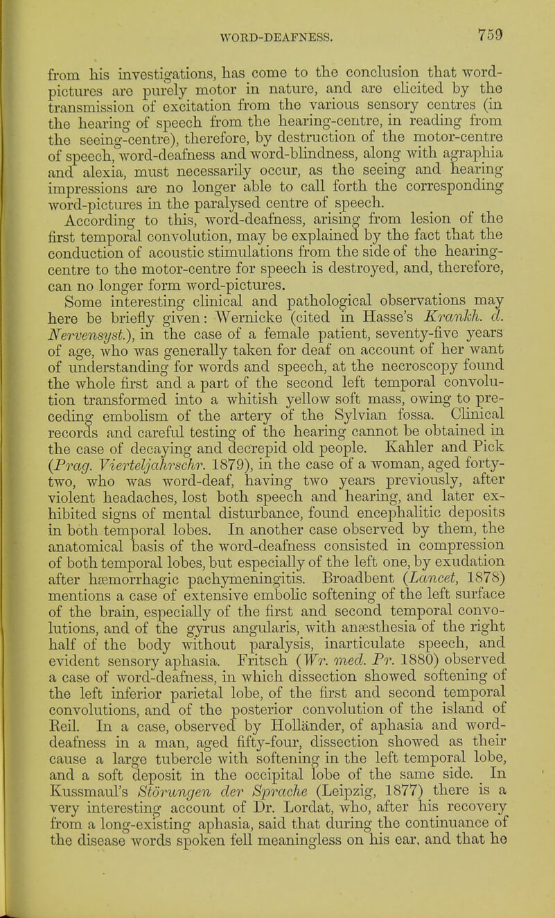 from his investigations, has come to the conclusion that word- pictures are purely motor in nature, and are elicited by the transmission of excitation from the various sensory centres (in the hearing of speech from the hearing-centre, in reading from the seeing-centre), therefore, by destruction of the motor-centre of speech, word-deafness and word-blindness, along with agraphia and alexia, must necessarily occur, as the seeing and hearing impressions are no longer able to call forth the corresponding word-pictures in the paralysed centre of speech. According to this, word-deafness, arising from lesion of the first temporal convolution, may be explained by the fact that the conduction of acoustic stimulations from the side of the hearing- centre to the motor-centre for speech is destroyed, and, therefore, can no longer form word-pictures. Some interesting clinical and pathological observations may here be briefly given: Wernicke (cited in Hasse's Krankh. d. Nervensyst), in the case of a female patient, seventy-five years of age, who was generally taken for deaf on account of her want of understanding for words and speech, at the necroscopy found the whole first and a part of the second left temporal convolu- tion transformed into a whitish yellow soft mass, owing to pre- ceding embolism of the artery of the Sylvian fossa. Clinical records and careful testing of the hearing cannot be obtained in the case of decaying and decrepid old people. Kahler and Pick {Prag. Vierteljahrschr. 1879), in the case of a woman, aged forty- two, who was word-deaf, having two years previously, after violent headaches, lost both speech and hearing, and later ex- hibited signs of mental disturbance, found encephalitic deposits in both temporal lobes. In another case observed by them, the anatomical basis of the word-deafness consisted in compression of both temporal lobes, but especially of the left one, by exudation after hsemorrhagic pachymeningitis. Broadbent (Lancet, 1878) mentions a case of extensive embolic softening of the left surface of the brain, especially of the first and second temporal convo- lutions, and of the gyrus angularis, with anaesthesia of the right half of the body without paralysis, inarticulate speech, and evident sensory aphasia. Fritsch (Wr. med. Pr. 1880) observed a case of worcl-cleafhess, in which dissection showed softening of the left inferior parietal lobe, of the first and second temporal convolutions, and of the posterior convolution of the island of Keil. In a case, observed by Holländer, of aphasia and word- deafness in a man, aged fifty-four, dissection showed as their cause a large tubercle with softening in the left temporal lobe, and a soft deposit in the occipital lobe of the same side. _ In Kussmaul's Störungen der Sprache (Leipzig, 1877) there is a very interesting account of Dr. Lordat, who, after his recovery from a long-existing aphasia, said that during the continuance of the disease words spoken fell meaningless on his ear, and that he