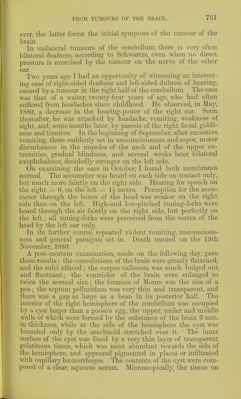 ever, the latter forms the initial symptom of the tumour of the brain. In unilateral tumours of the cerebellum, there is very often bilateral deafness, according to Schwartze, even when no direct pressure is exercised by the tumour on the nerve of the other ear. Two years ago I had an opportunity of witnessing an interest- ing case of right-sided deafness and left-sided dulness of hearing, caused by a tumour in the right half of the cerebellum. The case was that of a waiter, twenty-four years of age, who had often suffered from headaches since childhood. He observed, in May, 1880, a decrease in the hearing-power of the right ear. Soon thereafter, he was attacked by headache, vomiting, weakness of sight, and, some months later, by paresis of the right facial, giddi- ness and tinnitus. In the beginning of September, after excessive vomiting, there suddenly set in unconsciousness and sopor, motor disturbances in the muscles of the neck and of the upper ex- tremities, gradual blindness, and several weeks later bilateral exophthalmos, decidedly stronger on the left side. On examining the ears in October, I found both membranes normal. The acoumeter was heard on each side on contact only, but much more faintly on the right side. Hearing for speech on the right = 0, on the left = 1J metre. Perception for the acou- meter through the bones of the head was weaker on the right side than on the left. High-and low-pitched tuning-forks were heard through the air faintly on the right side, but perfectly on the left; all tuning-forks were perceived from the vertex of the head by the left ear only. In its further course, repeated violent vomiting, unconscious- ness and general paralysis set in. Death ensued on the 19th November, 1880. A post-mortem examination, made on the following day, gave these results: the convolutions of the brain were greatly flattened, and the sulci effaced; the corpus callosum was much bulged out and fluctuant; the ventricles of the brain were enlarged to twice the normal size; the foramen of Monro was the size of a pea; the septum pellucidum was very thin and transparent, and there was a gap as large as a bean in its posterior half. The interior of the right hemisphere of the cerebellum was occupied by a cyst larger than a goose's egg, the upper, under and middle walls of which were formed by the substance of the brain 3 mm. in thickness, while at the side of the hemisphere the cyst was bounded only by the arachnoid stretched over it. The inner surface of the cyst was lined by a very thin layer of transparent gelatinous tissue, which was most abundant towards the side of the hemisphere, and appeared pigmented in places or infiltrated with capillary hiemorrhages. The contents of the cyst were com- posed of a clear, aqueous serum. Microscopically, the tissue on