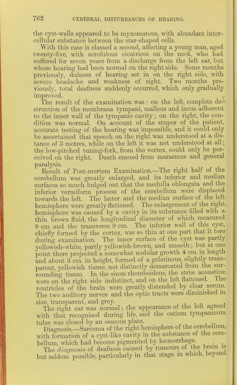 the cyst-walls appeared to be myxomatous, with abundant inter- cellular substance between the star-shaped cells. With this case is classed a second, affecting a young man, aged twenty-five, with scrofulous cicatrices on the neck, who had suffered for seven years from a discharge from the left ear, but whose hearing had been normal on the right side. Some months previously, dulness of hearing set in on the right side, with severe headache and weakness of sight. Two months pre- viously, total deafness suddenly occurred, which only gradually improved. The result of the examination was : on the left, complete de-y struction of the membrana tympani, malleus and incus adherent to the inner wall of the tympanic cavity ; on the right, the con- dition was normal. On account of the stupor of the patient, accurate testing of the hearing was impossible, and it could only be ascertained that speech on the right was understood at a dis- tance of 3 metres, while on the left it was not understood at all; the low-pitched tuning-fork, from the vertex, could only be per- ceived on the right. Death ensued from marasmus and general paralysis. Result of Post-mortem Examination.—The right half of the cerebellum was greatly enlarged, and its inferior and median surfaces so much bulged out that the medulla oblongata and the inferior vermiform process of the cerebellum were displaced towards the left. The latter and the median surface of the left hemisphere were greatly flattened. The enlargement of the right hemisphere was caused by a cavity in its substance filled with a thin brown fluid, the longitudinal diameter of which measured 8 cm. and the transverse' 9 cm. The inferior wall of this cyst, chiefly formed by the cortex, was so thin at one part that it tore during examination. The inner surface of the cyst was partly yellowish-white, partly yellowish-brown, and smooth; but at one point there projected a somewhat nodular growth 4 cm. m length and about 3 cm. in height, formed of a gelatinous, slightly trans- parent, yellowish tissue, not distinctly demarcated from the sur- rounding tissue. In the sinus rhomboideus, the striae acoustics were on the right side indistinct, and on the left flattened. The ventricles of the brain were greatly distended by clear serum. The two auditory nerves and the optic tracts were diminished m size, transparent, and grey. The ri^ht ear was normal; the appearance ot the lett agreed with that recognised during life, and the ostium tympamcum tubse was closed by an osseous plate. Diagnosis.—Sarcoma of the right hemisphere of the cerebellum, with formation of a cyst-like cavity in the substance of the cere- bellum, which had become pigmented by hemorrhage _ . The diagnosis of deafness caused by tumours of the brain is but seldom possible, particularly in that stage in which, beyond