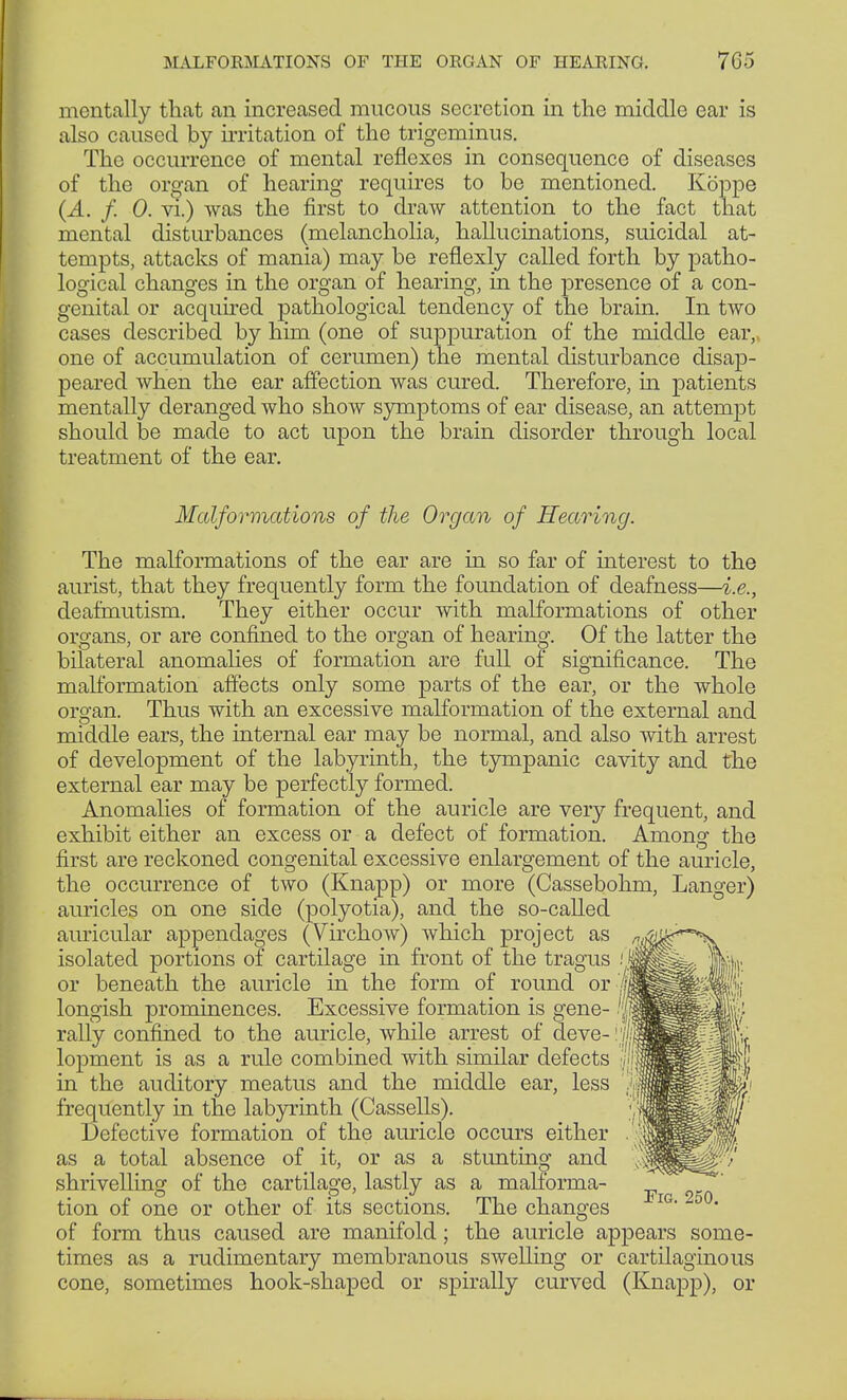 mentally that an increased mucous secretion in the middle ear is also caused by irritation of the trigeminus. The occurrence of mental reflexes in consequence of diseases of the organ of hearing requires to be mentioned. Koppe (A. f. 0. vi.) was the first to draw attention to the fact that mental disturbances (melancholia, hallucinations, suicidal at- tempts, attacks of mania) may be reflexly called forth by patho- logical changes in the organ of hearing, in the presence of a con- genital or acquired pathological tendency of the brain. In two cases described by him (one of suppuration of the middle ear, one of accumulation of cerumen) the mental disturbance disap- peared when the ear affection was cured. Therefore, in patients mentally deranged who show symptoms of ear disease, an attempt should be made to act upon the brain disorder through local treatment of the ear. Malformations of the Organ of Hearing. The malformations of the ear are in so far of interest to the aurist, that they frequently form the foundation of deafness—i.e., deafmutism. They either occur with malformations of other organs, or are confined to the organ of hearing. Of the latter the bilateral anomalies of formation are full of significance. The malformation affects only some parts of the ear, or the whole organ. Thus with an excessive malformation of the external and middle ears, the internal ear may be normal, and also with arrest of development of the labyrinth, the tympanic cavity and the external ear may be perfectly formed. Anomalies of formation of the auricle are very frequent, and exhibit either an excess or a defect of formation. Among the first are reckoned congenital excessive enlargement of the auricle, the occurrence of two (Knapp) or more (Cassebohm, Langer) auricles on one side (polyotia), and the so-called auricular appendages (Virchow) which project as isolated portions of cartilage in front of the tragus (\ or beneath the auricle in the form of round or'If longish prominences. Excessive formation is gene- '|f rally confined to the auricle, while arrest of cleve- riji lopment is as a rule combined with similar defects in the auditory meatus and the middle ear, less frequently in the labyrinth (Cassells). Defective formation of the auricle occurs either as a total absence of it, or as a stunting and shrivelling of the cartilage, lastly as a malforma- tion of one or other of its sections. The changes *IG of form thus caused are manifold; the auricle appears some- times as a rudimentary membranous swelling or cartilaginous cone, sometimes hook-shaped or spirally curved (Knapp), or