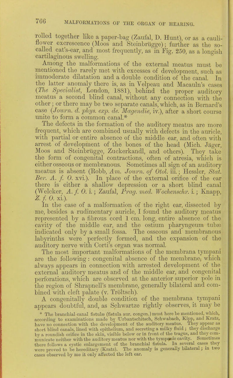 rolled together like a paper-bag (Zaufal, D. Hunt), or as a cauli- flower excrescence (Moos and Steinbrügge); further as the so- called cat's-car, and most frequently, as in Fig. 250, as a longish cartilaginous swelling'. Among the malformations of the external meatus must be mentioned the rarely met with excesses of development, such as immoderate dilatation and a double condition of the canal. In the latter anomaly there is, as in Velpeau and Macauln's cases (The Specialist, London, 1881), behind the proper auditory meatus a second blind canal, without any connection with the other ; or there may be two separate canals, which, as in Bernard's case (Jouvn. d. phys. exp. de. Magendie, iv.), after a short course unite to form a common canal.* The defects in the formation of the auditory meatus are more frequent, which are combined usually with detects in the auricle, with partial or entire absence of the middle ear, and often with arrest of development of the bones of the head (Mich. Jäger, Moos and Steinbrügge, Zuckerkand! and others). They take the form of congenital contractions, often of atresia, which is either osseous or membranous. Sometimes all sign of an auditory meatus is absent (Robb, Am. Joum. of Otol. iii.; Hessler, Stat Ber. A. f. 0. xvi.). In place of the external orifice of the ear there is either a shallow depression or a short blind canal (Welcker, A. f. 0. i.; Zaufal, Prag. med. Wochenschr. i.; Knapp, Z.f. 0. xi.). In the case of a malformation of the right ear, dissected by me, besides a rudimentary auricle, I found the auditory meatus represented by a fibrous cord 1 cm. long, entire absence of the cavity of the middle ear, and the ostium pharyngeum tubse indicated only by a small fossa. The osseous and membranous labyrinths were perfectly formed, and the expansion of the auditory nerve with Corti's organ was normal. The most important malformations of the membrana tympani are the fohWing: congenital absence of the membrane,- which always appears in connection with arrested development of the external auditory meatus and of the middle ear, and congenital perforations, which are observed at the anterior superior pole in the region of Shrapnell's membrane, generally bilateral and com- bined with cleft palate (v. Tröltsch). A congenitally double condition of the mernbrana tympani appears doubtful, and, as Sphwartze rightly observes, it may be * The branchial-canal fistula; (fistula aur. congen.) must here be mentioned, which, according to examinations made by Urbantschitsch, Schwabach, Kipp, and Kratz, have no connection with the development of the auditory meatus. They appear as short blind canals, lined with epithelium, and secreting a milky fluid ; they discharge by a roundish orifice in the skin, visible below or in front of the tragus, and they com- municate neither with the auditory meatus nor with the tympqtiic cavity. Sometimes there follows a cystic enlargement of the branchial fistula. In several cases they were proved to be hereditary (Kratz). The anomaly is generally bilateral; in two cases observed by me it only affected the left ear.