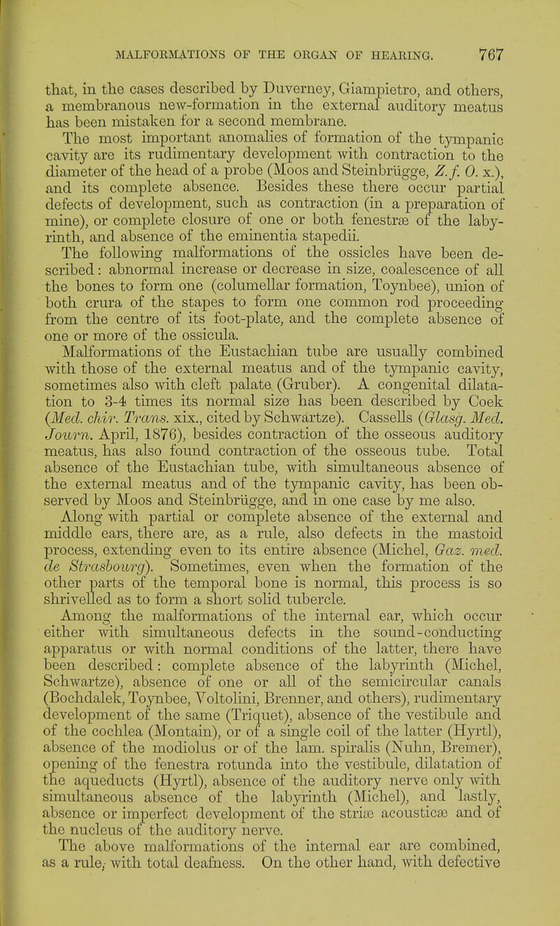 that, in the cases described by Duverney, Giampietro, and others, a membranous new-formation in the external auditory meatus has been mistaken for a second membrane. The most important anomalies of formation of the tympanic cavity are its rudimentary development with contraction to the diameter of the head of a probe (Moos and Steinbrügge, Z.f. 0. x.), and its complete absence. Besides these there occur partial defects of development, such as contraction (in a preparation of mine), or complete closure of one or both fenestrse of the laby- rinth, and absence of the eminentia stapedii. The following malformations of the ossicles have been de- scribed : abnormal increase or decrease in size, coalescence of all the bones to form one (columellar formation, Toynbee), union of both crura of the stapes to form one common rod proceeding from the centre of its foot-plate, and the complete absence of one or more of the ossicula. Malformations of the Eustachian tube are usually combined with those of the external meatus and of the tympanic cavity, sometimes also with cleft palate (Gruber). A congenital dilata- tion to 3-4 times its normal size has been described by Coek {Med. chir. Trans, xix., cited by Schwartze). Cassells {Glasg. Med. Journ. April, 1876), besides contraction of the osseous auditory meatus, has also found contraction of the osseous tube. Total absence of the Eustachian tube, with simultaneous absence of the external meatus and of the tympanic cavity, has been ob- served by Moos and Steinbrügge, and in one case by me also. Along with partial or complete absence of the external and middle ears, there rule, also defects in the mastoid process, extending even to its entire absence (Michel, Gaz. med. de Strasbourg). Sometimes, even when the formation of the other parts of the temporal bone is normal, this process is so shrivelled as to form a short solid tubercle. Among the malformations of the internal ear, which occur either with simultaneous defects in the sound-conducting apparatus or with normal conditions of the latter, there have been described: complete absence of the labyrinth (Michel, Schwartze), absence of one or all of the semicircular canals (Bochdalek, Toynbee, Yoltolini, Brenner, and others), rudimentary development of the same (Triquet), absence of the vestibule and of the cochlea (Montain), or of a single coil of the latter (Hyrtl), absence of the modiolus or of the lam. spiralis (Nuhn, Bremer), opening of the fenestra rotunda into the vestibule, dilatation of the aqueducts (Hyrtl), absence of the auditory nerve only with simultaneous absence of the labyrinth (Michel), and lastly, absence or imperfect development of the stride acoustics and of the nucleus of the auditory nerve. The above malformations of the internal ear are combined, as a rule,- with total deafness. On the other hand, with defective