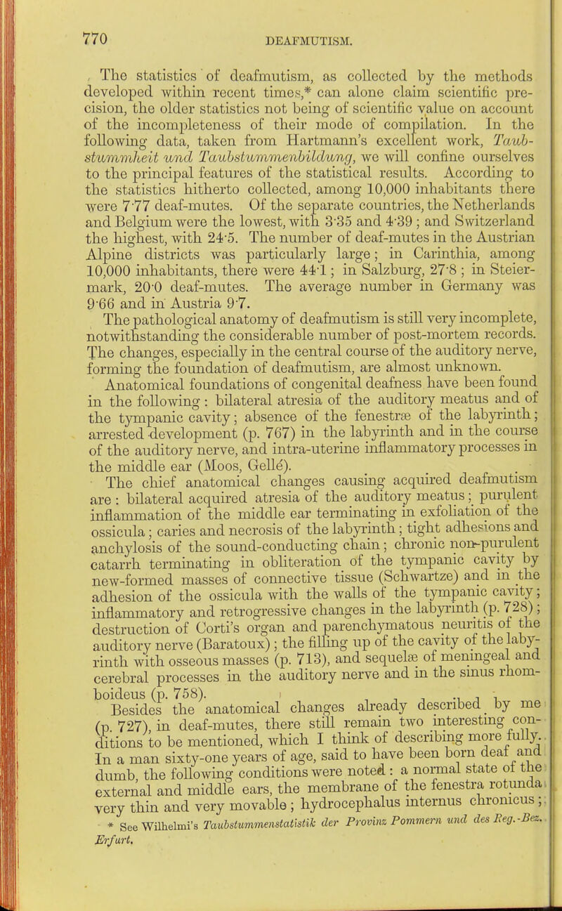 , The statistics of deafmutism, as collected by the methods developed within recent times,* can alone claim scientific pre- cision, the older statistics not being of scientific value on account of the incompleteness of their mode of compilation. In the following data, taken from Hartmann's excellent work, Taub- stummheit und Taubstummenbildung, we will confine ourselves to the principal features of the statistical results. According to the statistics hitherto collected, among 10,000 inhabitants there were 7 77 deaf-mutes. Of the separate countries, the Netherlands and Belgium were the lowest, with 335 and 4-39 ; and Switzerland the highest, with 24-5. The number of deaf-mutes in the Austrian Alpine districts was particularly large; in Carinthia, among 10,000 inhabitants, there were 441; in Salzburg, 27-8 ; in Steier- mark, 20-0 deaf-mutes. The average number in Germany was 9-66 and in Austria 97. The pathological anatomy of deafmutism is still very incomplete, notwithstanding the considerable number of post-mortem records. The changes, especially in the central course of the auditory nerve, forming the foundation of deafmutism, are almost unknown. Anatomical foundations of congenital deafness have been found in the following : bilateral atresia of the auditory meatus and of the tympanic cavity; absence of the fenestras of the labyrinth; arrested development (p. 767) in the labyrinth and in the course of the auditory nerve, and intra-uterine inflammatory processes in the middle ear (Moos, Gelle'). The chief anatomical changes causing acquired deafmutism are : bilateral acquired atresia of the auditory meatus; purulent inflammation of the middle ear terminating in exfoliation of the ossicula; caries and necrosis of the labyrinth; tight adhesions and anchylosis of the sound-conducting chain; chronic non-purulent catarrh terminating in obliteration of the tympanic cavity by new-formed masses of connective tissue (Schwartze) and m the adhesion of the ossicula with the walls of the tympanic cavity; inflammatory and retrogressive changes in the labyrinth (p. 728); destruction of Corti's organ and parenchymatous neuritis of the auditory nerve (Baratoux); the fining up of the cavity of the laby- rinth with osseous masses (p. 713), and sequelae of meningeal and cerebral processes in the auditory nerve and m the smus rhom- boideus (p. 758). - Besides the anatomical changes already described _ by me (p 727) in deaf-mutes, there still remain two interesting con- ditions to be mentioned, which I think of describing more fully. In a man sixty-one years of age, said to have been born deat and dumb the following conditions were noted : a normal state ot the external and middle ears, the membrane of the fenestra rotunda very thin and very movable ; hydrocephalus internus chronicus; * See Wilhelmi's Taubstummenstatistik der Provinz Pommern und des Peg.-Bez. Erfurt.