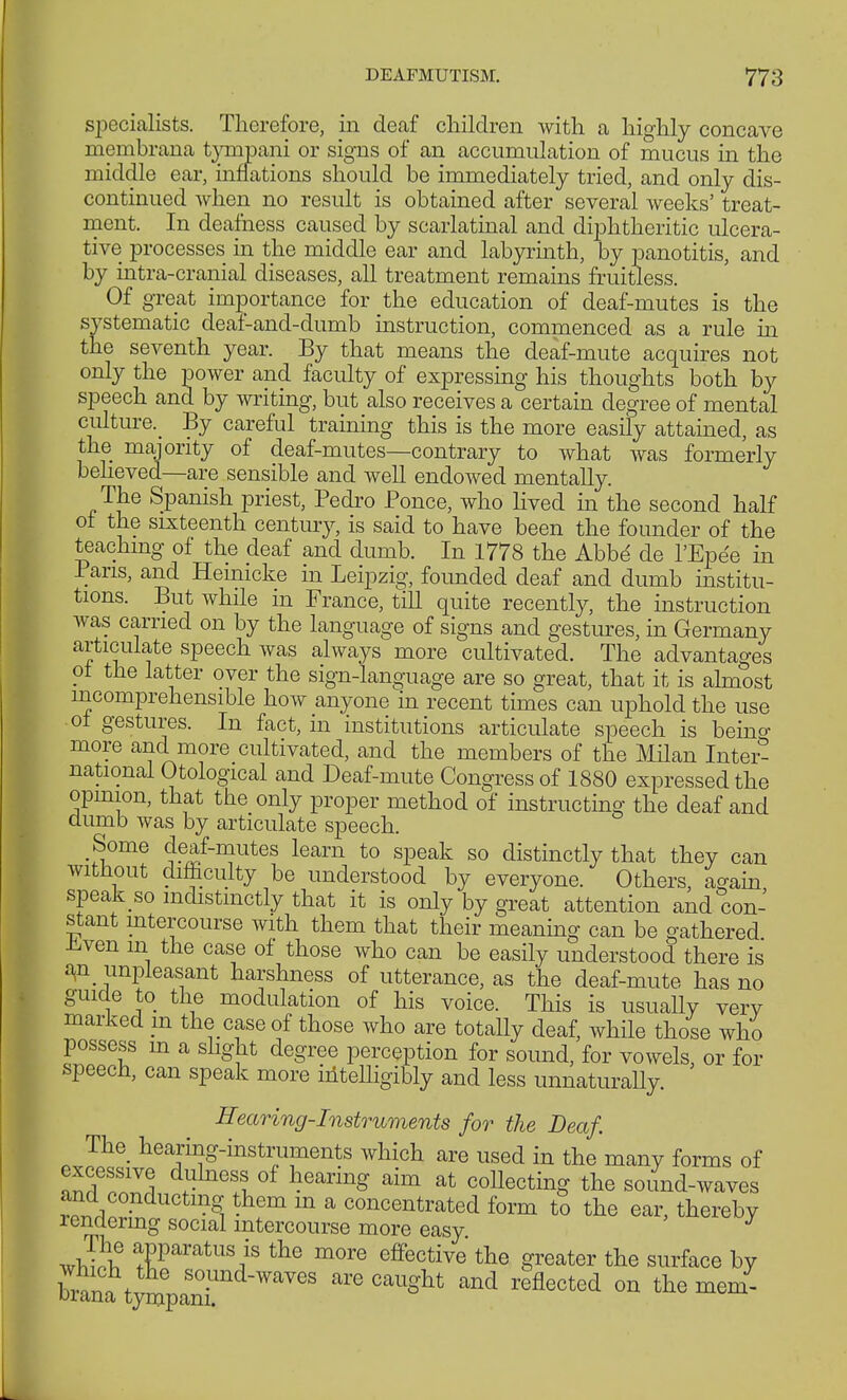specialists. Therefore, in deaf children with a highly concave membrana tvmpani or signs of an accumulation of mucus in the middle ear, inflations should be immediately tried, and only dis- continued when no result is obtained after several weeks' treat- ment. In deafness caused by scarlatinal and diphtheritic ulcera- tive processes in the middle ear and labyrinth, by panotitis, and by intra-cranial diseases, all treatment remains fruitless. Of great importance for the education of deaf-mutes is the systematic deaf-and-dumb instruction, commenced as a rule in the seventh year. By that means the deaf-mute acquires not only the power and faculty of expressing his thoughts both by speech and by writing, but also receives a certain degree of mental culture By careful training this is the more easily attained, as the majority of deaf-mutes—contrary to what was formerly believed—are sensible and well endowed mentally. The Spanish priest, Pedro Ponce, who lived in the second half of the sixteenth century, is said to have been the founder of the teaching of the deaf and dumb. In 1778 the Abbd de l'Epee in Pans, and Hemicke in Leipzig, founded deaf and dumb institu- tions. But while in France, till quite recently, the instruction was carried on by the language of signs and gestures, in Germany articulate speech was always more cultivated. The advantages of the latter over the sign-language are so great, that it is almost incomprehensible how anyone in recent times can uphold the use of gestures. In fact, in institutions articulate speech is beino- more and more cultivated, and the members of the Milan Inter- national Otological and Deaf-mute Congress of 1880 expressed the opinion, that the only proper method of instructing the deaf and dumb was by articulate speech. Some deaf-mutes learn to speak so distinctly that they can without difficulty be understood by everyone. Others, again speak so indistinctly that it is only by great attention and con- stant intercourse with them that their meaning can be gathered r.ven m the case of those who can be easily understood there is an unpleasant harshness of utterance, as the deaf-mute has no guide to the modulation of his voice. This is usually very marked in the case of those who are totally deaf, while those who possess m a slight degree perception for sound, for vowels or for speech, can speak more intelligibly and less unnaturally. Hearing-Instruments for the Deaf. The hearing-instruments which are used in the many forms of excessive dulness of hearing aim at collecting the sound-waves and conducting them m a concentrated form to the ear, thereby rendering social intercourse more easy apparatus» the more effective the greater the surface by are caught and reflected on the mem-