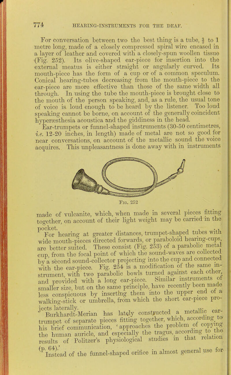 For conversation between two the best thing' is a tube, § to 1 metre long, made of a closely compressed spiral wire encased in a layer of leather and covered with a closely-spun woollen tissue (Fig. 252). Its olive-shaped oar-piece for insertion into the external meatus is either straight or angularly curved. Its mouth-piece has the form of a cup or of a common speculum. Conical hearing-tubes decreasing from the mouth-piece to the ear-piece are more effective than those of the same width all through. In using the tube the mouth-piece is brought close to the mouth of the person speaking, and, as a rule, the usual tone of voice is loud enough to be heard by the listener. Too loud speaking cannot be borne, on account of the generally coincident hyperesthesia acoustica and the giddiness in the head. Ear-trumpets or funnel-shaped instruments (30-50 centimetres, i.e. 12-20 inches, in length) made of metal are not so good for near conversations, on account of the metallic sound the voice acquires. This unpleasantness is done away with in instruments Eig. 252 made of vulcanite, which, when made in several pieces fitting together, on account of their light weight may be carried m the ^°Yor hearing at greater distances, trumpet-shaped tubes with wide mouth-pieces directed forwards, or paraboloid hearing-cups are better suited. These consist (Fig. 253) of a parabolic metal cup from the focal point of which the sound-waves are collected by a second sound-collector projecting into the cup and connected with the ear-piece. Fig. 254 is a modification of the same in- strument with two parabolic bowls turned against each other and provided with a long ear-piece. Similar instruments ot smaller size, but on the same principle, have recently been made less conspicuous by inserting them into the upper end ot a walking-stick or umbrella, from which the short ear-piece pro, ^ Burkha?dty-Merian has lately constructed a metallic ear- trumpet of separate pieces fitting together, which, according W his brief communication, 'approaches the problem of copymg the human auricle, and especially the t^^a0C°^J^ results of Pohtzer's physiological studies m that lelation ^Instead of the funnel-shaped orifice in almost general use for