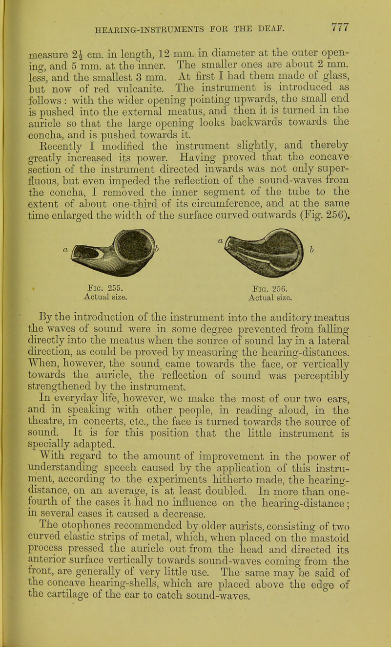 measure 2$ cm. in length, 12 mm. in diameter at the outer open- ing, and 5 mm. at the inner. The smaller ones are about 2 mm. less, and the smallest 3 mm. At first I had them made of glass, but now of red vulcanite. The instrument is introduced as follows : with the wider opening pointing upwards, the small end is pushed into the external meatus, and then it is turned in the auricle so that the large opening looks backwards towards the concha, and is pushed towards it. Kecently I modified the instrument slightly, and thereby greatly increased its power. Having proved that the concave section of the instrument directed inwards was not only super- fluous, but even impeded the reflection of the sound-waves from the concha, I removed the inner segment of the tube to the extent of about one-third of its circumference, and at the same time enlarged the width of the surface curved outwards (Fig. 256). Fig. 255. Fig. 25G. Actual size. Actual size. By the introduction of the instrument into the auditory meatus the waves of sound were in some degree prevented from falling directly into the meatus when the source of sound lay in a lateral direction, as could be proved by measuring the hearing-distances. When, however, the sound came towards the face, or vertically towards the auricle, the reflection of sound was perceptibly strengthened by the instrument. In everyday life, however, we make the most of our two ears, and in speaking with other people, in reading aloud, in the theatre, in concerts, etc., the face is turned towards the source of sound. It is for this position that the little instrument is specially adapted. With regard to the amount of improvement in the power of understanding speech caused by the application of this instru- ment, according to the experiments hitherto made, the hearing- distance, on an average, is at least doubled. In more than one- fourth of the cases it had no influence on the hearing-distance; in several cases it caused a decrease. The otophones recommended by older aurists, consisting of two curved elastic strips of metal, which, when placed on the mastoid process pressed the auricle out from the head and directed its anterior surface vertically towards sound-waves coming from the front, are generally of very little use. The same may be said of the concave hearing-shells, which are placed above the edge of the cartilage of the ear to catch sound-waves.