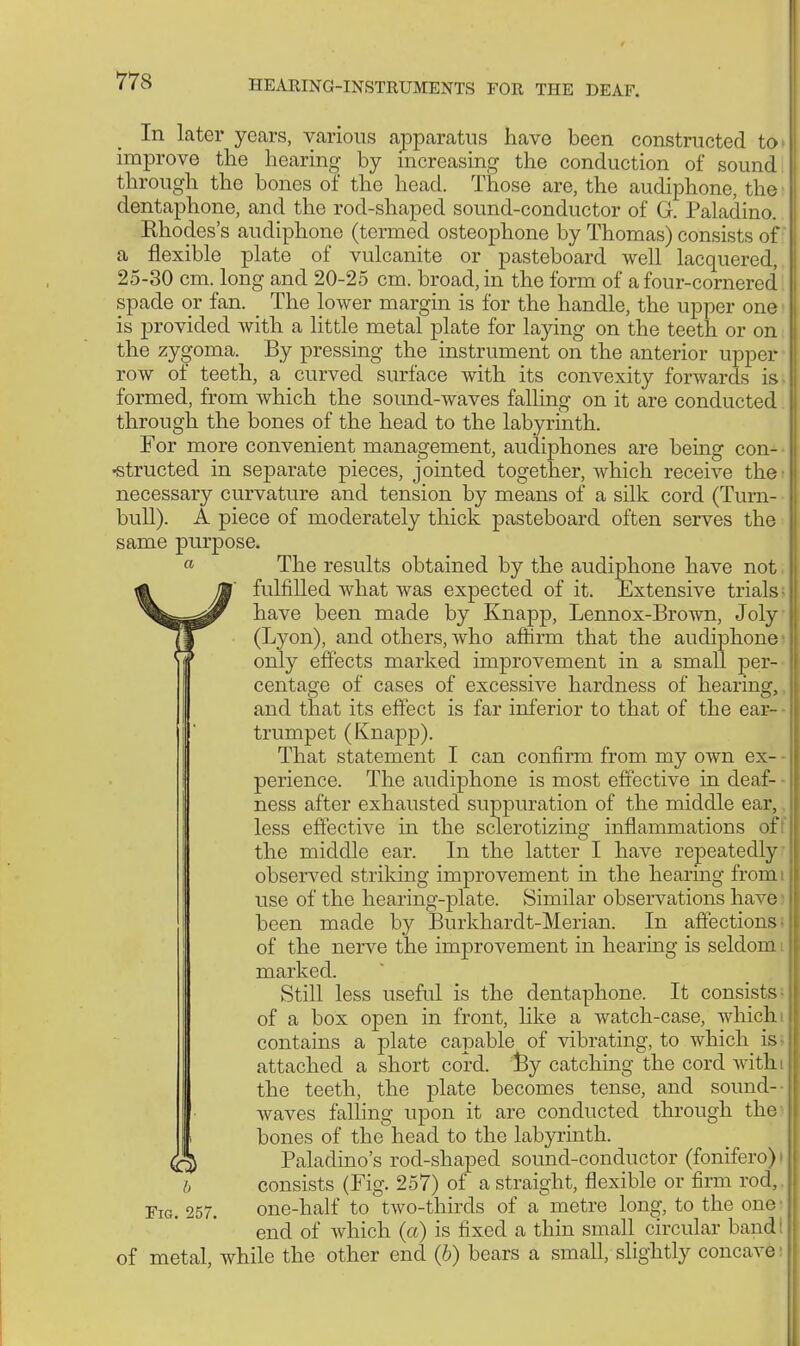 In later years, various apparatus havo been constructed to. improve the hearing by increasing the conduction of sound through the bones of the head. Those are, the audiphone, the dentaphone, and the rod-shaped sound-conductor of G. Paladino. Khodes's audiphone (termed osteophone by Thomas) consists of a flexible plate of vulcanite or pasteboard well lacquered, 25-30 cm. long and 20-25 cm. broad, in the form of a four-cornered spade or fan. The lower margin is for the handle, the upper one is provided with a little metal plate for laying on the teeth or on the zygoma. By pressing the instrument on the anterior upper row of teeth, a curved surface with its convexity forwards is formed, from which the sound-waves falling on it are conducted through the bones of the head to the labyrinth. For more convenient management, audiphones are being con- structed in separate pieces, jointed together, which receive the: necessary curvature and tension by means of a silk cord (Turn- bull). A piece of moderately thick pasteboard often serves the same purpose. « The results obtained by the audiphone have not, räV M fulfilled what was expected of it. Extensive trials ^^^r have been made by Knapp, Lennox-Brown, Joly (j (Lyon), and others, who affirm that the audiphone I )J only effects marked improvement in a small per- centage of cases of excessive hardness of hearing, and that its effect is far inferior to that of the ear- trumpet (Knapp). That statement I can confirm from my own ex- perience. The audiphone is most effective in deaf- - ness after exhausted suppuration of the middle ear,. less effective in the sclerotizing inflammations of7 the middle ear. In the latter I have repeatedly observed striking improvement in the hearing from i use of the hearing-plate. Similar observations have been made by Burkhardt-Merian. In affections; of the nerve the improvement in hearing is seldom i marked. Still less useful is the dentaphone. It consists of a box open in front, like a watck-case, which i contains a plate capable of vibrating, to which is> attached a short cord. By catching the cord with the teeth, the plate becomes tense, and sound- waves falling upon it are conducted through the1 bones of the head to the labyrinth. <fö Paladino's rod-shaped sound-conductor (fonifero)i b consists (Fig. 257) of a straight, flexible or firm rod,. Fig. 257. one-half to two-thirds of a metre long, to the one end of which (a) is fixed a thin small circular band of metal while the other end (6) bears a small, slightly concave