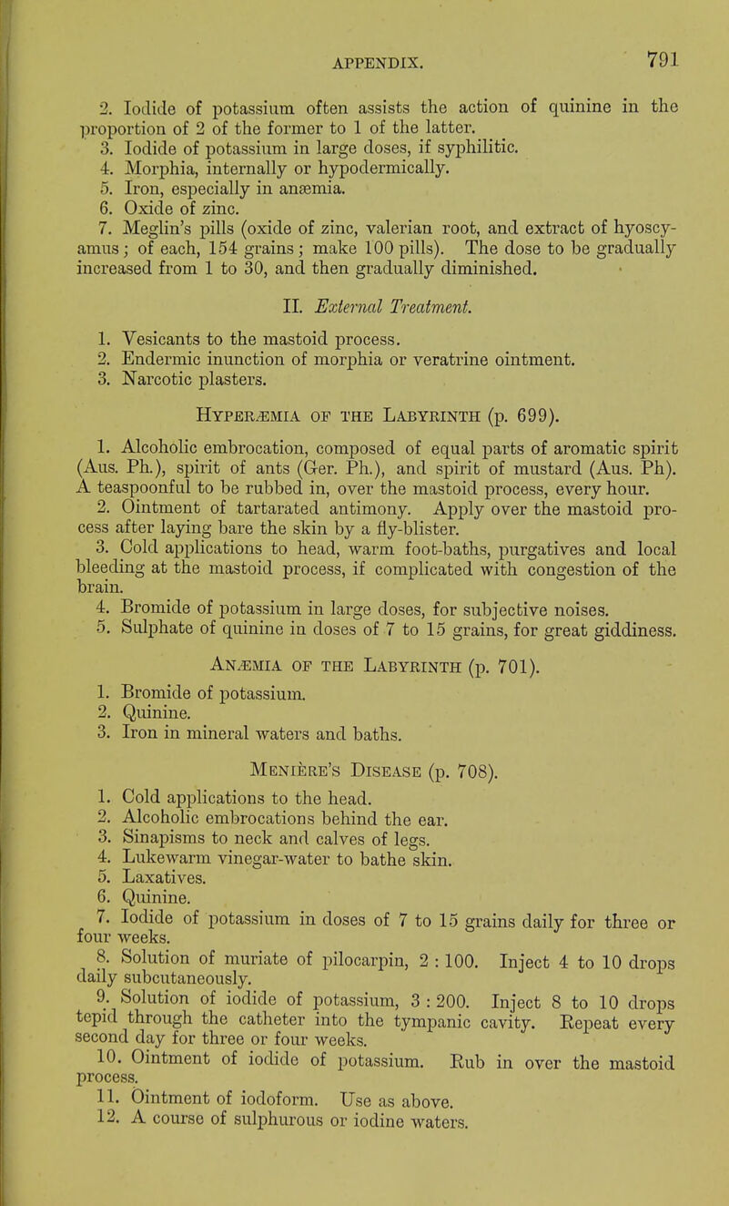 2. Iodide of potassium often assists the action of quinine in the proportion of 2 of the former to 1 of the latter. 3. Iodide of potassium in large doses, if syphilitic. 4. Morphia, internally or hypodermically. 5. Iron, especially in anaemia. 6. Oxide of zinc. 7. Meglin's pills (oxide of zinc, valerian root, and extract of hyoscy- amus; of each, 154 grains; make 100 pills). The dose to be gradually increased from 1 to 30, and then gradually diminished. II. External Treatment. 1. Vesicants to the mastoid process. 2. Endermic inunction of morphia or veratrine ointment. 3. Narcotic plasters. Hyperemia of the Labyrinth (p. 699). 1. Alcoholic embrocation, composed of equal parts of aromatic spirit (Aus. Ph.), spirit of ants (G-er. Ph.), and spirit of mustard (Aus. Ph). A teaspoonful to be rubbed in, over the mastoid process, every hour. 2. Ointment of tartarated antimony. Apply over the mastoid pro- cess after laying bare the skin by a fly-blister. 3. Cold applications to head, warm foot-baths, purgatives and local bleeding at the mastoid process, if complicated with congestion of the brain. 4. Bromide of potassium in large doses, for subjective noises. 5. Sulphate of quinine in doses of 7 to 15 grains, for great giddiness. Anaemia of the Labyrinth (p. 701). 1. Bromide of potassium. 2. Quinine. 3. Iron in mineral waters and baths. Meniere's Disease (p. 708). 1. Cold applications to the head. 2. Alcoholic embrocations behind the ear. 3. Sinapisms to neck and calves of legs. 4. Lukewarm vinegar-water to bathe skin. 5. Laxatives. 6. Quinine. 7. Iodide of potassium in doses of 7 to 15 grains daily for three or four weeks. 8. Solution of muriate of pilocarpin, 2 :100. Inject 4 to 10 drops daily subcutaneously. 9. Solution of iodide of potassium, 3 : 200. Inject 8 to 10 drops tepid through the catheter into the tympanic cavity. Repeat every second day for three or four weeks. 10. Ointment of iodide of potassium. Rub in over the mastoid process. 11. Ointment of iodoform. Use as above. 12. A course of sulphurous or iodine waters.