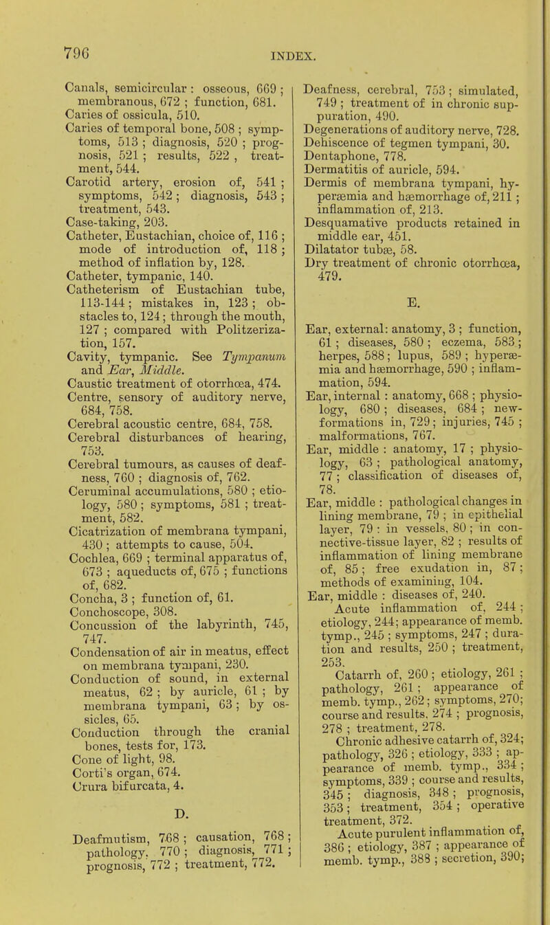 790 Canals, semicircular : osseous, 669 ; membranous, 672 ; function, 681. Caries of ossicula, 510. Caries of temporal bone, 508 ; symp- toms, 513 ; diagnosis, 520 ; prog- nosis, 521 ; results, 522 , treat- ment, 544. Carotid artery, erosion of, 541 ; symptoms, 542 ; diagnosis, 543 ; treatment, 543. Case-taking, 203. Catheter, Eustachian, choice of, 116 ; mode of introduction of, 118 ; method of inflation by, 128. Catheter, tympanic, 140. Catheterism of Eustachian tube, 113-144; mistakes in, 123 ; ob- stacles to, 124 ; through the mouth, 127 ; compared with Politzeriza- tion, 157. Cavity, tympanic. See Tympanum and Ear, Middle. Caustic treatment of otorrhcea, 474. Centre, sensory of auditory nerve, 684, 758. Cerebral acoustic centre, 684, 758. Cerebral disturbances of hearing, 753. Cerebral tumours, as causes of deaf- ness, 760 ; diagnosis of, 762. Ceruminal accumulations, 580 ; etio- logy, 580 ; symptoms, 581 ; treat- ment, 582. Cicatrization of membrana tympani, 430 ; attempts to cause, 5Ö4. Cochlea, 669 ; terminal apparatus of, 673 ; aqueducts of, 675 ; functions of, 682. Concha, 3 ; function of, 61. Conchoscope, 308. Concussion of the labyrinth, 745, 747. Condensation of air in meatus, effect on membrana tympani, 230. Conduction of sound, in external meatus, 62 ; by auricle, 61 ; by membrana tympani, 63; by os- sicles, 65. Conduction through the cranial bones, tests for, 173. Cone of light, 98. Corti's organ, 674. Crura bif urcata, 4. D. Deafmutism, 768 ; causation, 768; pathology. 770 ; diagnosis, 771 ; prognosis,' 772 ; treatment, 772. Deafness, cerebral, 753 ; simulated, 749 ; treatment of in chronic sup- puration, 490. Degenerations of auditory nerve, 728. Dehiscence of tegmen tympani, 30. Dentaphone, 778. Dermatitis of auricle, 594. Dermis of membrana tympani, hy- persemia and haemorrhage of, 211; inflammation of, 213. Desquamative products retained in middle ear, 451. Dilatator tubas, 58. Dry treatment of chronic otorrhcea, 479. E. Ear, external: anatomy, 3 ; function, 61 ; diseases, 580 ; eczema, 583 ; herpes, 588; lupus, 589 ; hyperaä- mia and haemorrhage, 590 ; inflam- mation, 594. Ear, internal : anatomy, 668 ; physio- logy, 680 ; diseases, 684 ; new- formations in, 729; injuries, 745 ; malformations, 767. Ear, middle : anatomy, 17 ; physio- logy, 63 ; pathological anatomy, 77 ; classification of diseases of, 78. Ear, middle : pathological changes in lining membrane, 79 ; in epithelial layer, 79 : in vessels, 80 ; in con- nective-tissue layer, 82 ; results of inflammation of lining membrane of, 85; free exudation in, 87; methods of examining, 104. Ear, middle : diseases of, 240. Acute inflammation of. 244 ; etiology, 244; appearance of memb. tymp., 245 ; symptoms, 247 ; dura- tion and results, 250 ; treatment, 253.  Catarrh of, 260 ; etiology, 261 ; pathology, 261 ; appearance of memb. tymp., 262; symptoms, 270; course and results, 274 ; prognosis, 278 ; treatment, 278. Chronic adhesive catarrh of, 324; pathology, 326 ; etiology, 333 ; ap- pearance of memb. tymp., 334 ; symptoms, 339 ; course and results, 345 ; diagnosis, 348 ; prognosis, 353; treatment, 354 ; operative treatment, 372. Acute purulent inflammation of, 386 ; etiology, 387 ; appearance of memb. tymp., 388 ; secretion, 390;