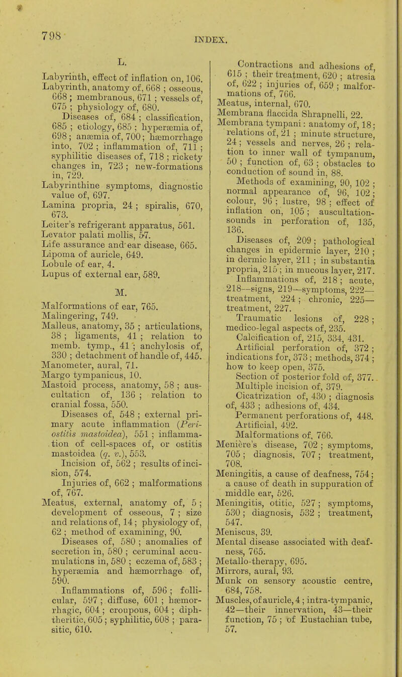 70S INDEX. L. Labyrinth, effect of inflation on, 10G. Labyrinth, anatomy of, 668 ; osseous, GG8 ; membranous, G71 ; vessels of, G75 ; physiology of, G80. Diseases of, G84 ; classification, 685 ; etiology, G85 ; hyperasmia of, 698; anaemia of, 700; haemorrhage into, 702 ; inflammation of, 711 ; syphilitic diseases of, 718 ; rickety changes in, 723 ; new-formations in, 729. Labyrinthine symptoms, diagnostic value of, 697. Lamina propria, 24 ; spiralis, 670, 673. Leiter's refrigerant apparatus, 561. Levator palati mollis, 5-7. Life assurance and'ear disease, 665. Lipoma of auricle, 649. Lobule of ear, 4. Lupus of external ear, 589. M. Malformations of ear, 765. Malingering, 749. Malleus, anatomy, 35 ; articulations, 38 ; ligaments, 41 ; relation to memb. tymp., 41 ; anchylosis of, 330 ; detachment of handle of, 445. Manometer, aural, 71. Margo tympanicus, 10. Mastoid process, anatomy, 58 ; aus- cultation of, 136 ; relation to cranial fossa, 550. Diseases of, 548 ; external pri- mary acute inflammation (Pei'i- ostitis mastoidea), 551 ; inflamma- tion of cell-spaces of, or ostitis mastoidea (q. v.), 553. Incision of, 562; results of inci- sion, 574. Injuries of, 662 ; malformations of, 767. Meatus, external, anatomy of, 5 ; development of osseous, 7 ; size and relations of, 14; physiology of, 62 ; method of examining, 90. Diseases of, 580 ; anomalies of secretion in, 580 ; ceruminal accu- mulations in, 580 ; eczema of, 583 ; hyperasmia and haemorrhage of, 590. Inflammations of, 596 ; folli- cular, 597 ; diffuse, 601 ; hasmor- rhagic, 604 ; croupous, 604 ; diph- theritic, 605; syphilitic, 608 ; para- sitic, 610. Contractions and adhesions of, 615; their treatment, G20 ; atresia of, G22 ; injuries of, G59 ; malfor- mations of, 7GG. Meatus, internal, G70. Membrana flaccida Shrapnelli, 22. Membrana tympani: anatomy of, 18; relations of, 21 ; minute structure\ 24 ; vessels and nerves, 26 ; rela- tion to inner wall of tympanum, 50 ; function of, 63 ; obstacles to conduction of sound in, 88. Methods of examining, 90, 102 ; normal appearance of, 9G, 102; colour, 96 ; lustre, 98 ; effect of inflation on, 105; auscultation- sounds in perforation of, 135, 136. Diseases of, 209; pathological changes in epidermic layer, 210 ; in dermic layer, 211 ; in substantia propria, 215 ; in mucous layer, 217. Inflammations of, 218; acute, 218—-signs, 219—symptoms, 222— treatment, 224 ; chronic, 225— treatment, 227. Traumatic lesions of, 228 ; medico-legal aspects of, 235. Calcification of, 215, 334, 431. Artificial perforation of, 372 ; indications for, 373; methods, 374 ; how to keep open, 375. Section of posterior fold of, 377. Multiple incision of, 379. Cicatrization of, 430 ; diagnosis of, 433 ; adhesions of, 434. Permanent perforations of, 448. Artificial, 492. Malformations of, 766. Meniere's disease, 702 ; symptoms, 705 ; diagnosis, 707 ; treatment, 708. Meningitis, a cause of deafness, 754; a cause of death in suppuration of middle ear, 626. Meningitis, otitic, 527; symptoms, 530; diagnosis, 532 ; treatment, 547. Meniscus, 39. Mental disease associated with deaf- ness, 765. Metallo-therapy, 695. Mirrors, aural, 93. Münk on sensory acoustic centre, 684, 758. Muscles, of auricle, 4; intra-tympanic, 42—their innervation, 43—their function, 75 ; of Eustachian tube, 57.